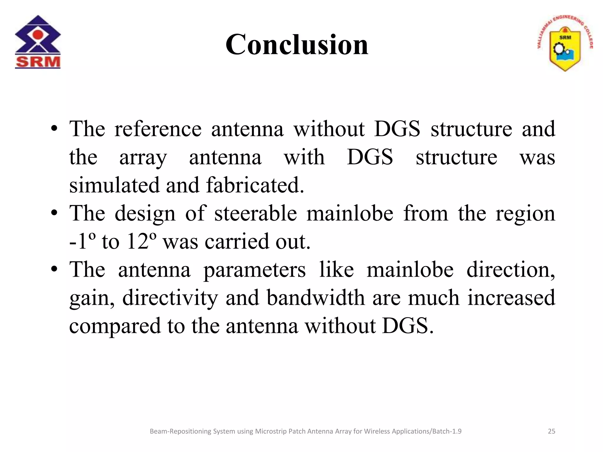 Conclusion
• The reference antenna without DGS structure and
the array antenna with DGS structure was
simulated and fabricated.
• The design of steerable mainlobe from the region
-1º to 12º was carried out.
• The antenna parameters like mainlobe direction,
gain, directivity and bandwidth are much increased
compared to the antenna without DGS.
Beam-Repositioning System using Microstrip Patch Antenna Array for Wireless Applications/Batch-1.9 25
 