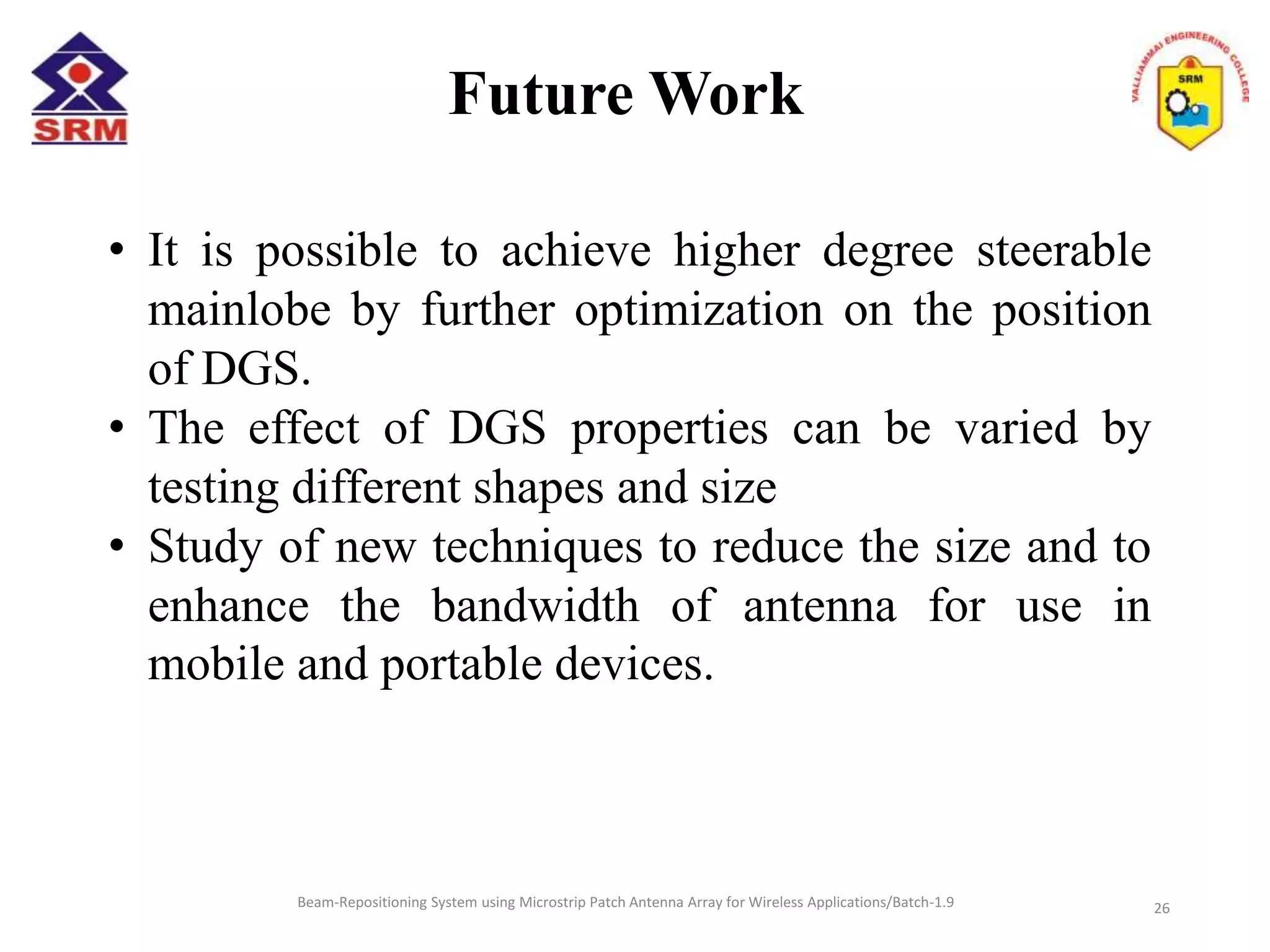 Future Work
Beam-Repositioning System using Microstrip Patch Antenna Array for Wireless Applications/Batch-1.9
• It is possible to achieve higher degree steerable
mainlobe by further optimization on the position
of DGS.
• The effect of DGS properties can be varied by
testing different shapes and size
• Study of new techniques to reduce the size and to
enhance the bandwidth of antenna for use in
mobile and portable devices.
26
 