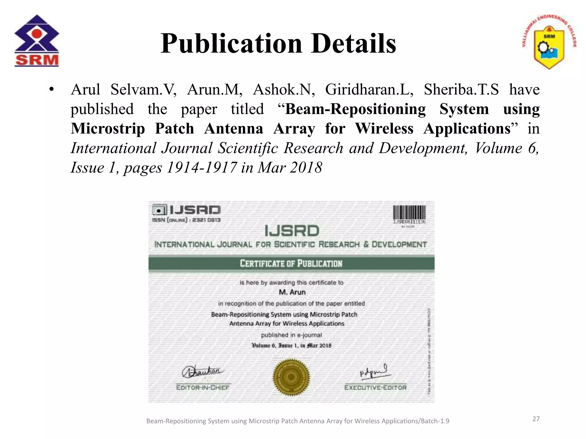 Publication Details
Beam-Repositioning System using Microstrip Patch Antenna Array for Wireless Applications/Batch-1.9
• Arul Selvam.V, Arun.M, Ashok.N, Giridharan.L, Sheriba.T.S have
published the paper titled “Beam-Repositioning System using
Microstrip Patch Antenna Array for Wireless Applications” in
International Journal Scientific Research and Development, Volume 6,
Issue 1, pages 1914-1917 in Mar 2018
27
 