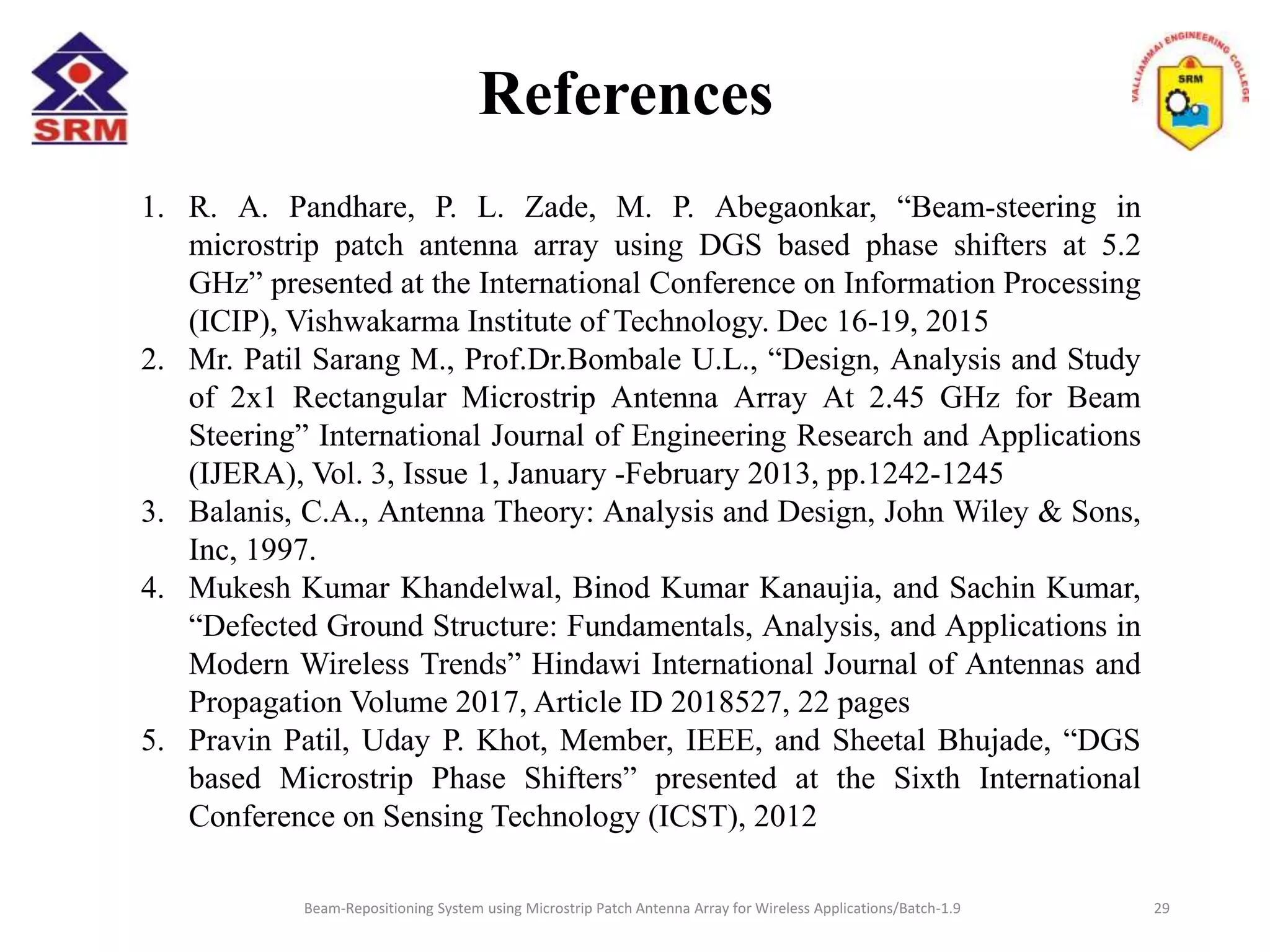References
Beam-Repositioning System using Microstrip Patch Antenna Array for Wireless Applications/Batch-1.9
1. R. A. Pandhare, P. L. Zade, M. P. Abegaonkar, “Beam-steering in
microstrip patch antenna array using DGS based phase shifters at 5.2
GHz” presented at the International Conference on Information Processing
(ICIP), Vishwakarma Institute of Technology. Dec 16-19, 2015
2. Mr. Patil Sarang M., Prof.Dr.Bombale U.L., “Design, Analysis and Study
of 2x1 Rectangular Microstrip Antenna Array At 2.45 GHz for Beam
Steering” International Journal of Engineering Research and Applications
(IJERA), Vol. 3, Issue 1, January -February 2013, pp.1242-1245
3. Balanis, C.A., Antenna Theory: Analysis and Design, John Wiley & Sons,
Inc, 1997.
4. Mukesh Kumar Khandelwal, Binod Kumar Kanaujia, and Sachin Kumar,
“Defected Ground Structure: Fundamentals, Analysis, and Applications in
Modern Wireless Trends” Hindawi International Journal of Antennas and
Propagation Volume 2017, Article ID 2018527, 22 pages
5. Pravin Patil, Uday P. Khot, Member, IEEE, and Sheetal Bhujade, “DGS
based Microstrip Phase Shifters” presented at the Sixth International
Conference on Sensing Technology (ICST), 2012
29
 