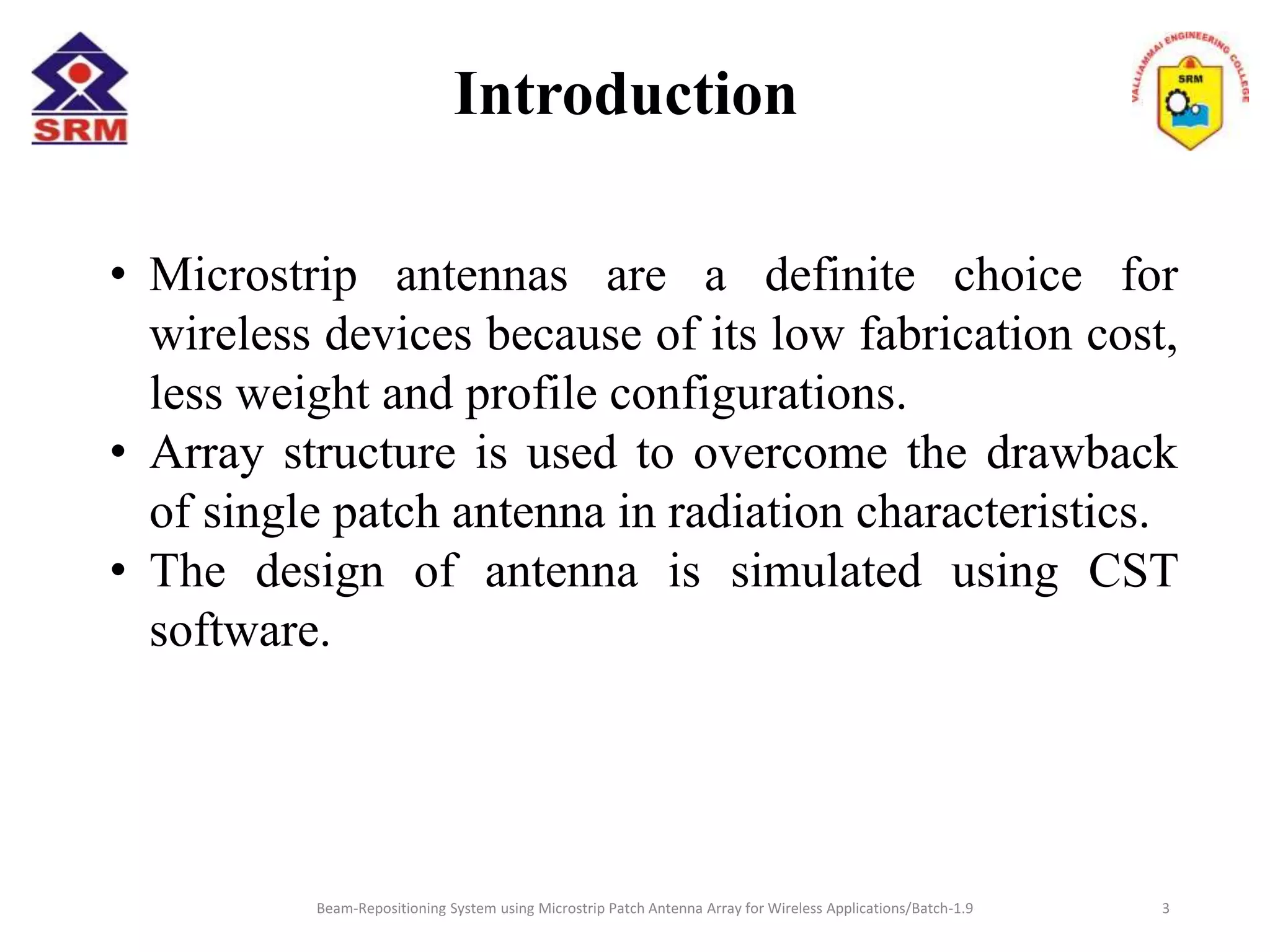 Introduction
• Microstrip antennas are a definite choice for
wireless devices because of its low fabrication cost,
less weight and profile configurations.
• Array structure is used to overcome the drawback
of single patch antenna in radiation characteristics.
• The design of antenna is simulated using CST
software.
Beam-Repositioning System using Microstrip Patch Antenna Array for Wireless Applications/Batch-1.9 3
 