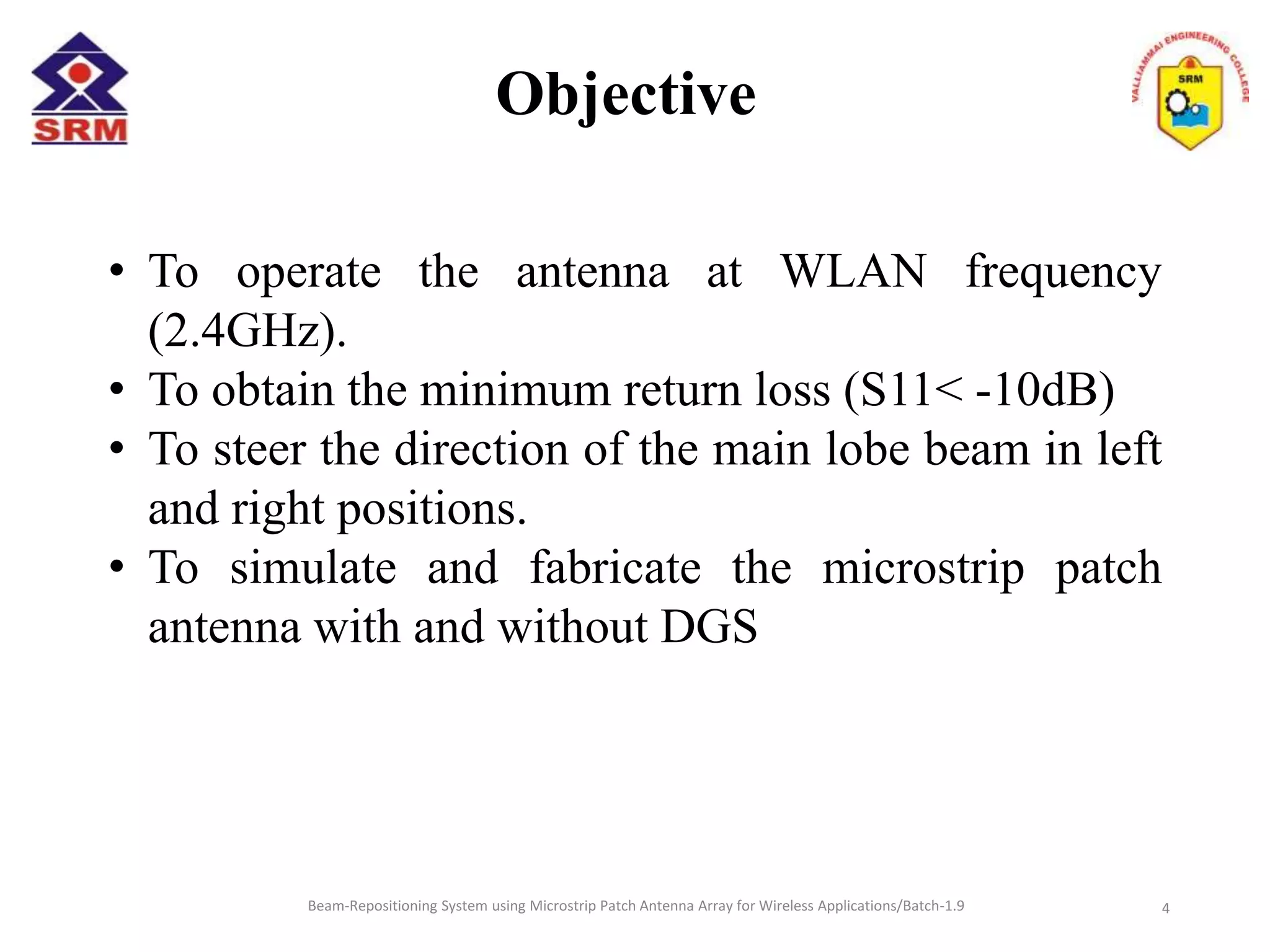 Objective
• To operate the antenna at WLAN frequency
(2.4GHz).
• To obtain the minimum return loss (S11< -10dB)
• To steer the direction of the main lobe beam in left
and right positions.
• To simulate and fabricate the microstrip patch
antenna with and without DGS
Beam-Repositioning System using Microstrip Patch Antenna Array for Wireless Applications/Batch-1.9 4
 