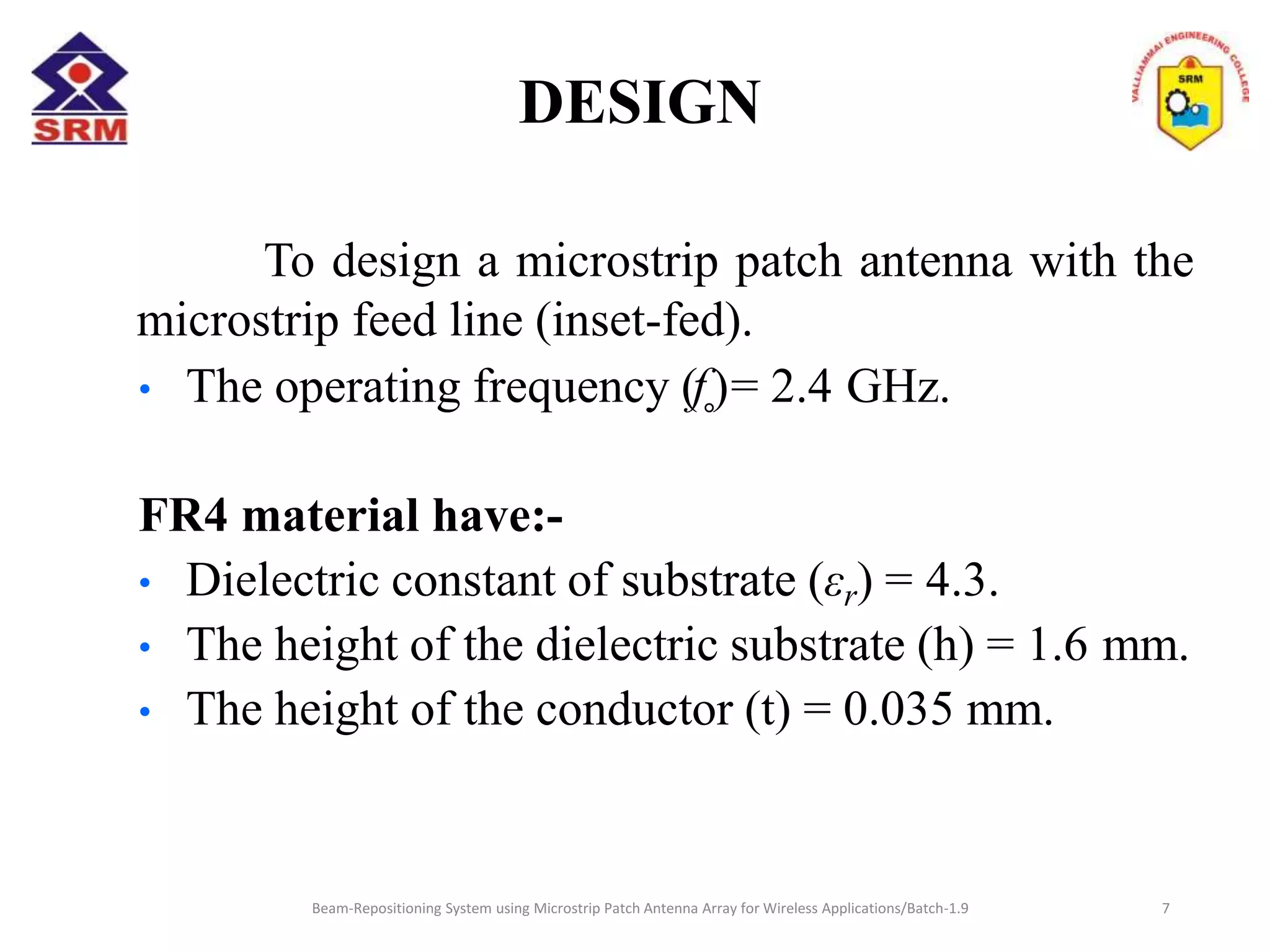 DESIGN
Beam-Repositioning System using Microstrip Patch Antenna Array for Wireless Applications/Batch-1.9
To design a microstrip patch antenna with the
microstrip feed line (inset-fed).
• The operating frequency (f˳)= 2.4 GHz.
FR4 material have:-
• Dielectric constant of substrate (εr) = 4.3.
• The height of the dielectric substrate (h) = 1.6 mm.
• The height of the conductor (t) = 0.035 mm.
7
 