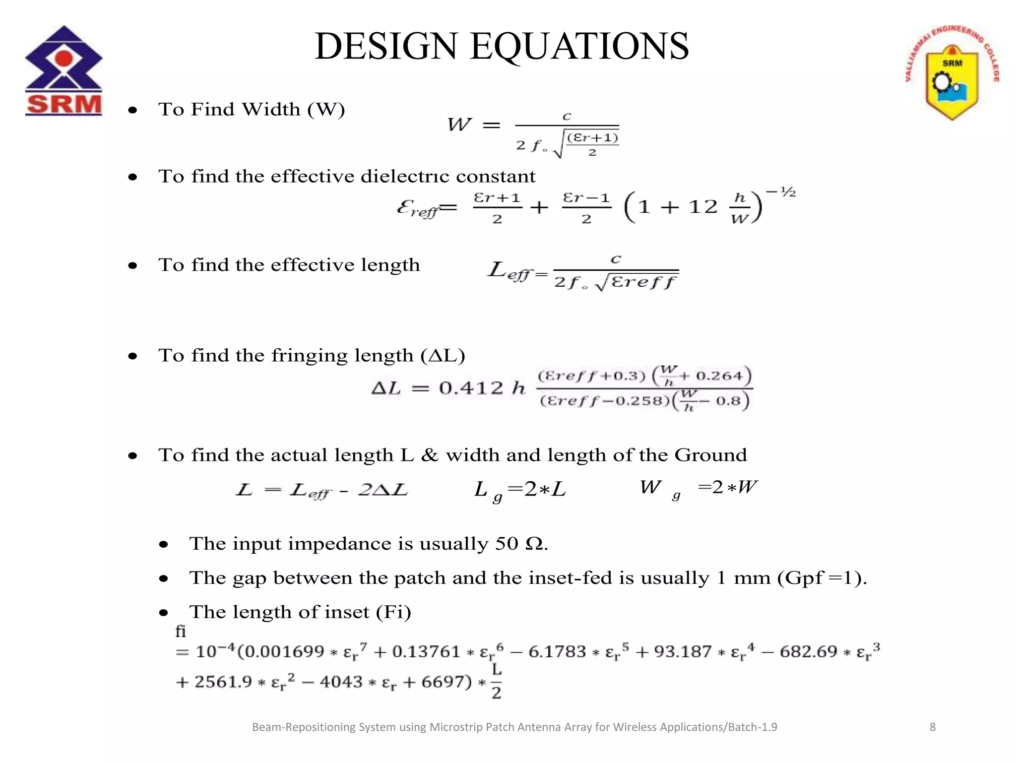  To Find Width (W)
 To find the effective dielectric constant
 To find the effective length
 To find the fringing length (∆L)
 To find the actual length L & width and length of the Ground
 The input impedance is usually 50 Ω.
 The gap between the patch and the inset-fed is usually 1 mm (Gpf =1).
 The length of inset (Fi)
=2 W=2 L
Beam-Repositioning System using Microstrip Patch Antenna Array for Wireless Applications/Batch-1.9
DESIGN EQUATIONS
8
 