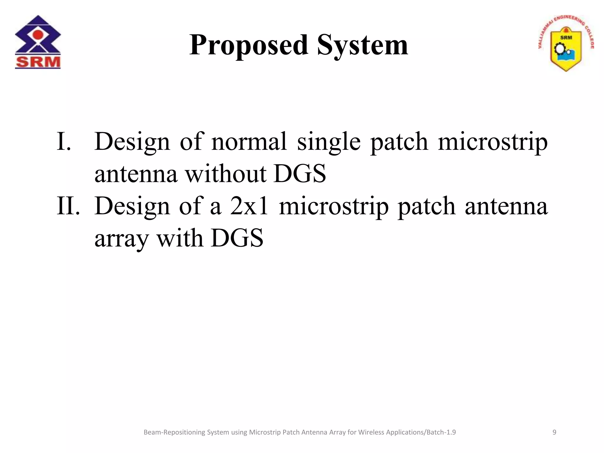 Proposed System
I. Design of normal single patch microstrip
antenna without DGS
II. Design of a 2x1 microstrip patch antenna
array with DGS
Beam-Repositioning System using Microstrip Patch Antenna Array for Wireless Applications/Batch-1.9 9
 