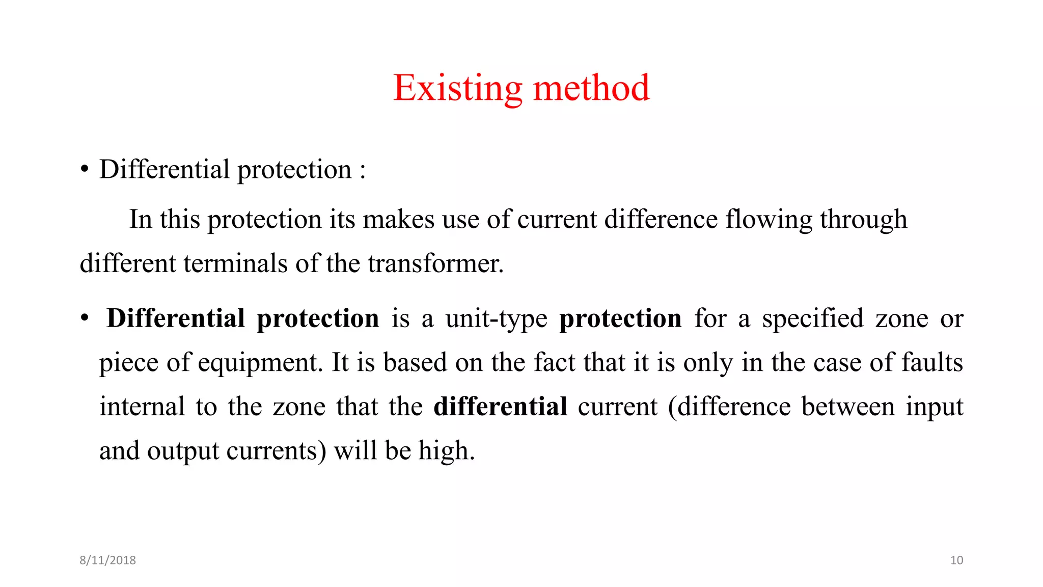 Existing method
• Differential protection :
In this protection its makes use of current difference flowing through
different terminals of the transformer.
• Differential protection is a unit-type protection for a specified zone or
piece of equipment. It is based on the fact that it is only in the case of faults
internal to the zone that the differential current (difference between input
and output currents) will be high.
8/11/2018 10
 