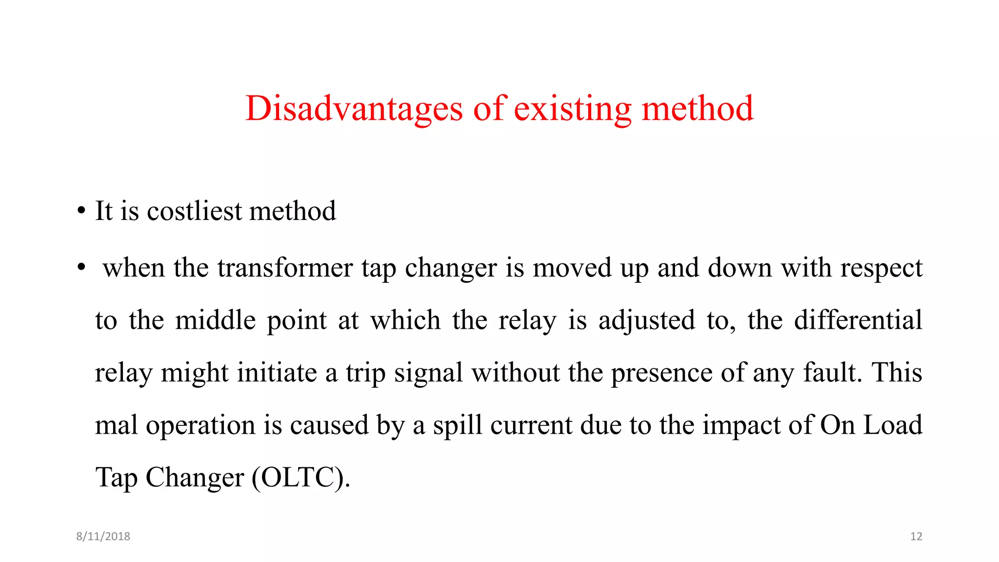 Disadvantages of existing method
• It is costliest method
• when the transformer tap changer is moved up and down with respect
to the middle point at which the relay is adjusted to, the differential
relay might initiate a trip signal without the presence of any fault. This
mal operation is caused by a spill current due to the impact of On Load
Tap Changer (OLTC).
8/11/2018 12
 