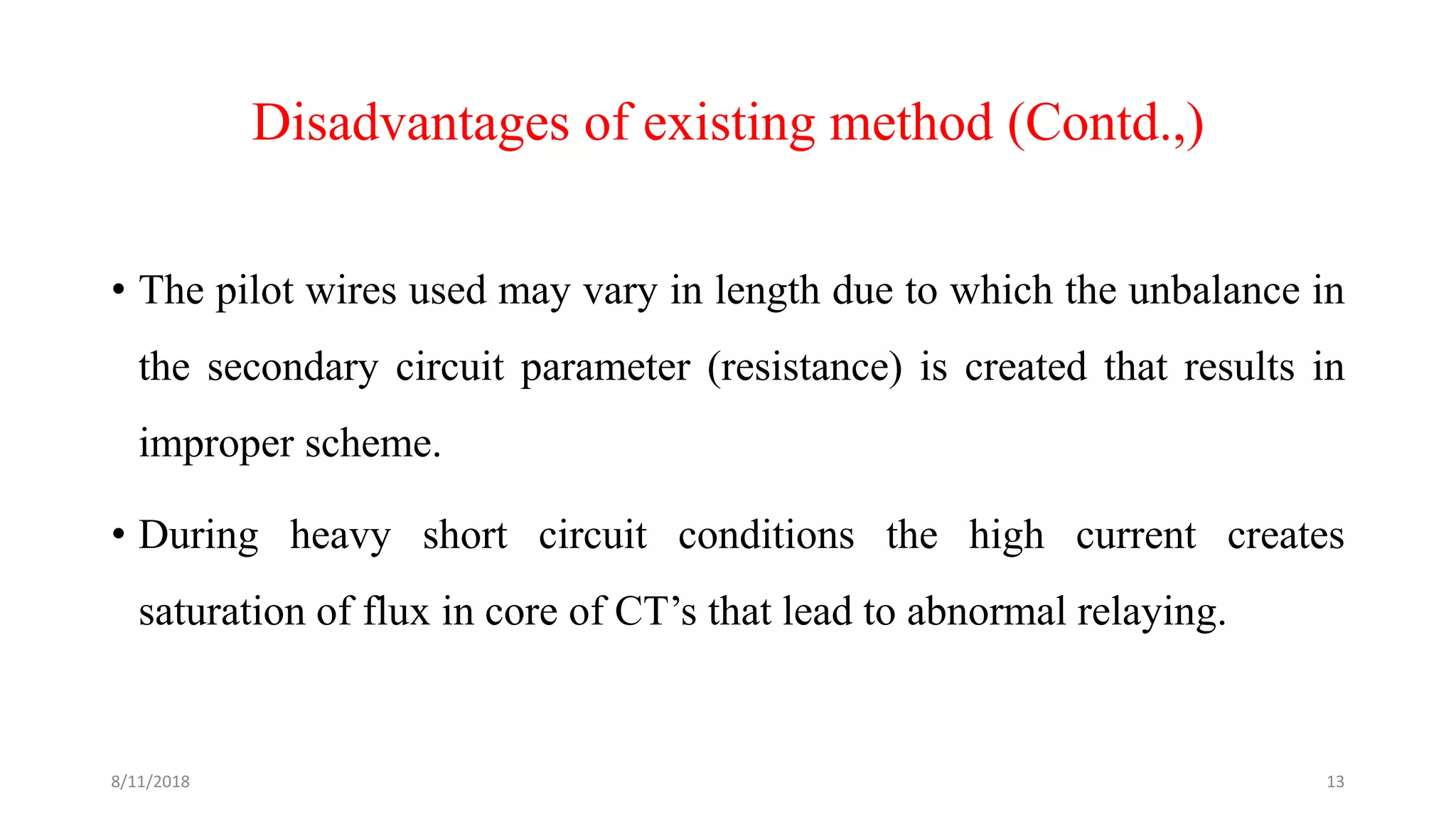 Disadvantages of existing method (Contd.,)
• The pilot wires used may vary in length due to which the unbalance in
the secondary circuit parameter (resistance) is created that results in
improper scheme.
• During heavy short circuit conditions the high current creates
saturation of flux in core of CT’s that lead to abnormal relaying.
8/11/2018 13
 