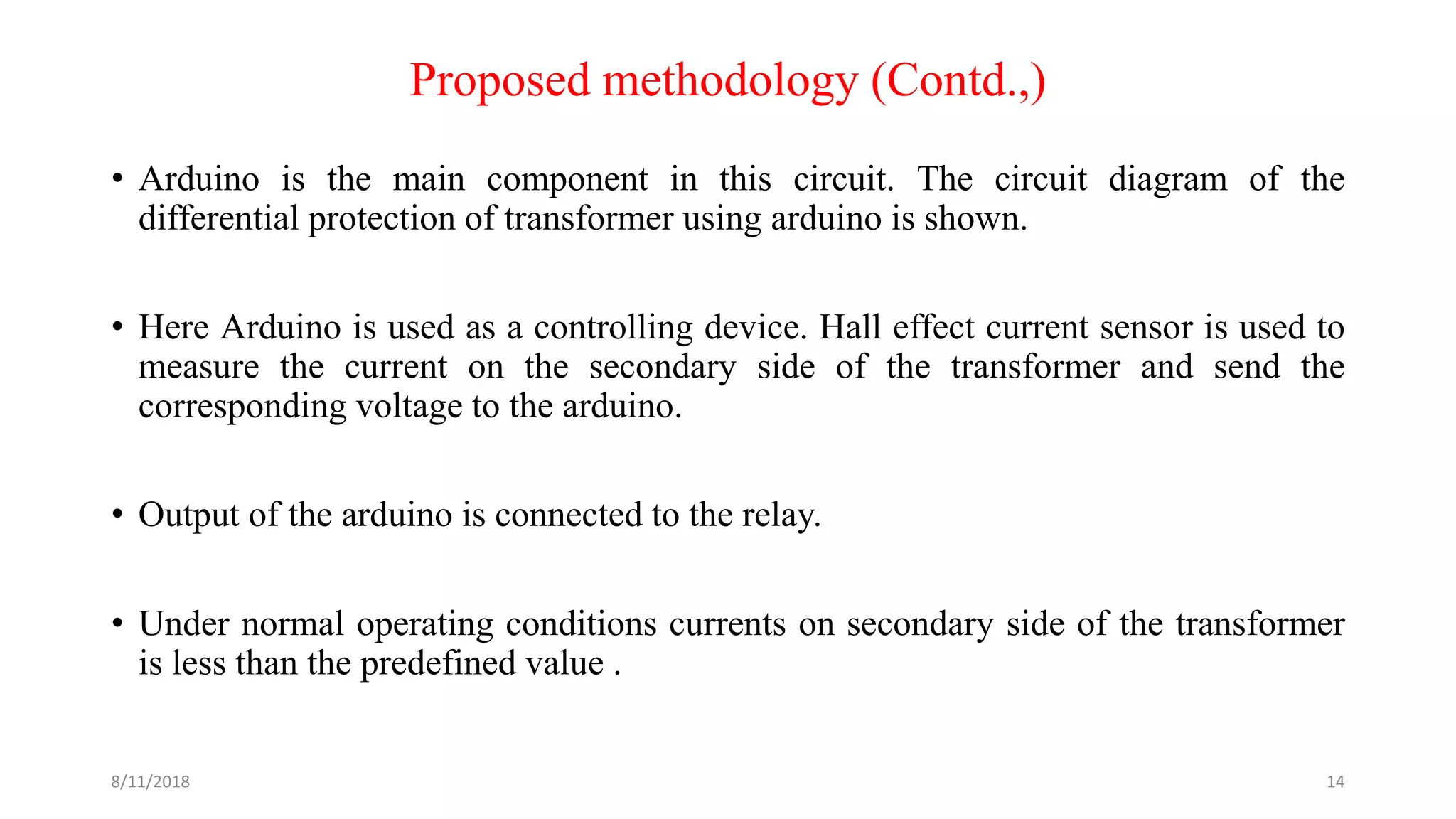 Proposed methodology (Contd.,)
• Arduino is the main component in this circuit. The circuit diagram of the
differential protection of transformer using arduino is shown.
• Here Arduino is used as a controlling device. Hall effect current sensor is used to
measure the current on the secondary side of the transformer and send the
corresponding voltage to the arduino.
• Output of the arduino is connected to the relay.
• Under normal operating conditions currents on secondary side of the transformer
is less than the predefined value .
8/11/2018 14
 