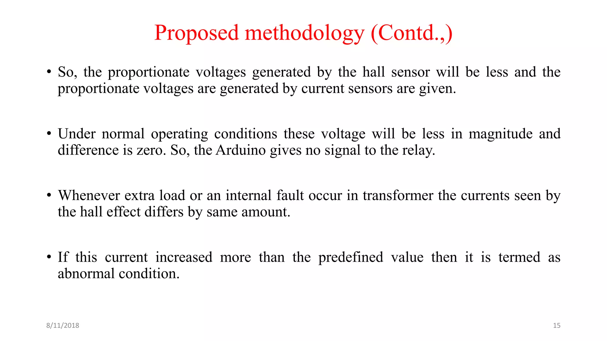 Proposed methodology (Contd.,)
• So, the proportionate voltages generated by the hall sensor will be less and the
proportionate voltages are generated by current sensors are given.
• Under normal operating conditions these voltage will be less in magnitude and
difference is zero. So, the Arduino gives no signal to the relay.
• Whenever extra load or an internal fault occur in transformer the currents seen by
the hall effect differs by same amount.
• If this current increased more than the predefined value then it is termed as
abnormal condition.
8/11/2018 15
 