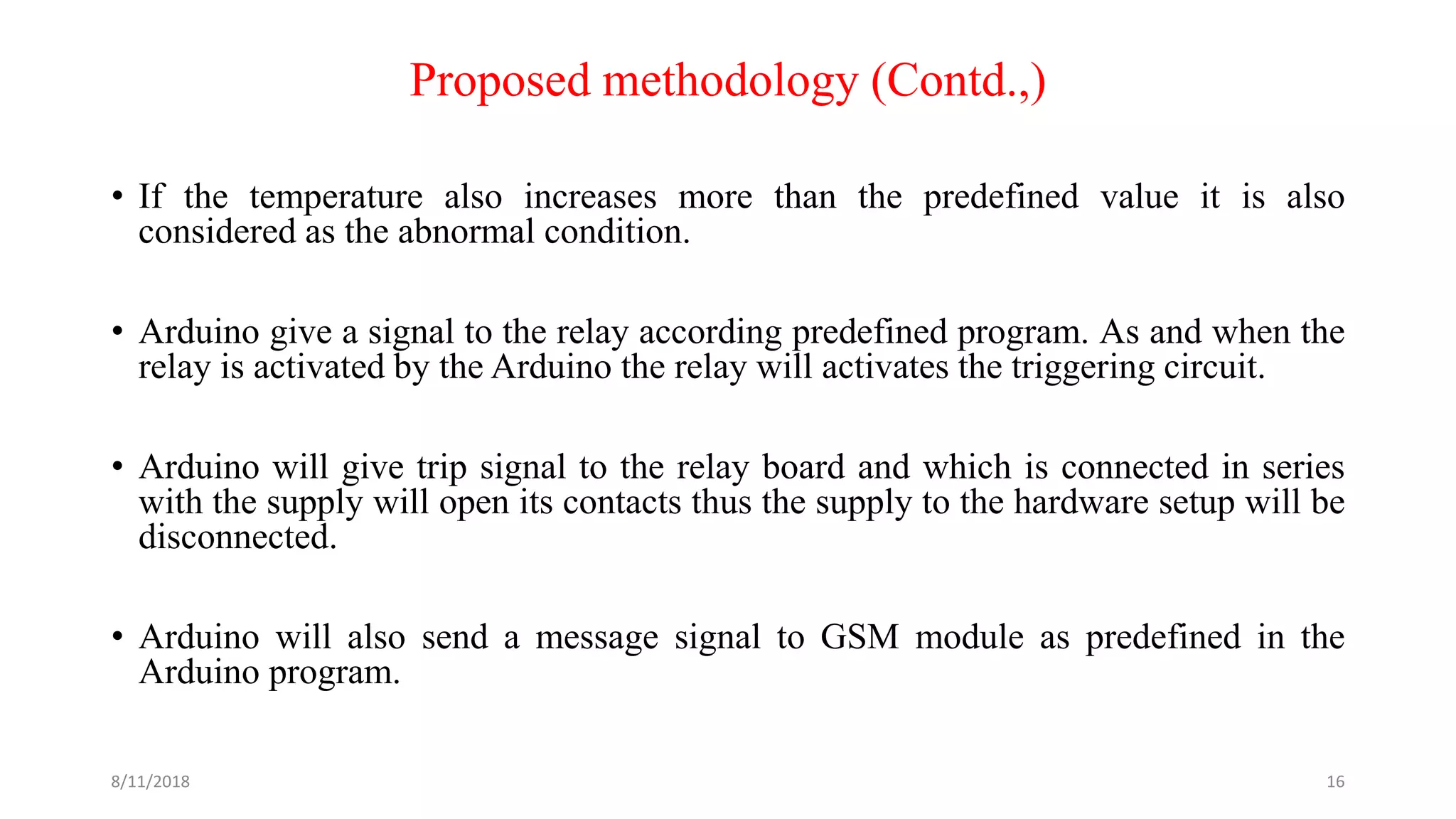 Proposed methodology (Contd.,)
• If the temperature also increases more than the predefined value it is also
considered as the abnormal condition.
• Arduino give a signal to the relay according predefined program. As and when the
relay is activated by the Arduino the relay will activates the triggering circuit.
• Arduino will give trip signal to the relay board and which is connected in series
with the supply will open its contacts thus the supply to the hardware setup will be
disconnected.
• Arduino will also send a message signal to GSM module as predefined in the
Arduino program.
8/11/2018 16
 