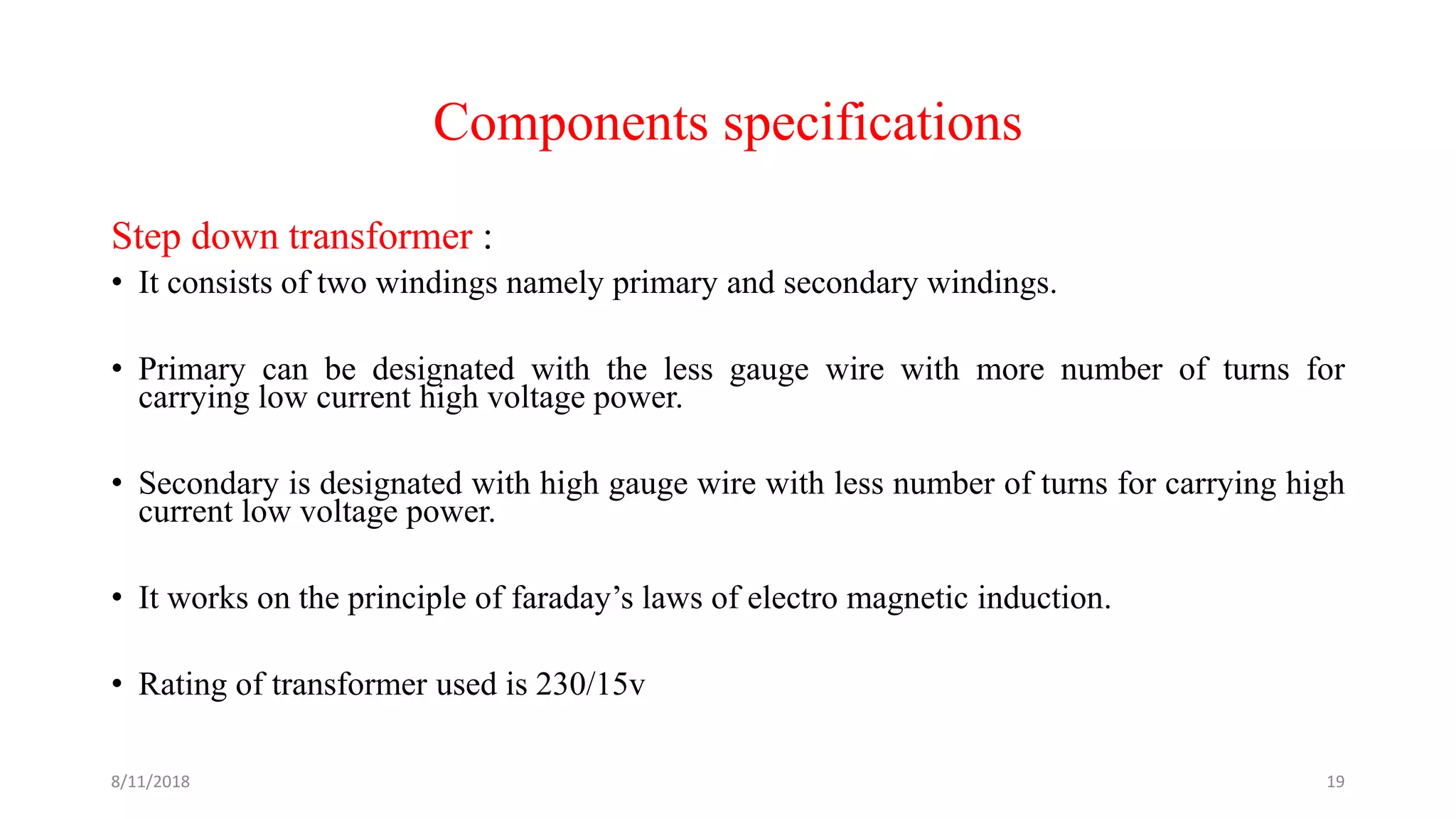 Components specifications
Step down transformer :
• It consists of two windings namely primary and secondary windings.
• Primary can be designated with the less gauge wire with more number of turns for
carrying low current high voltage power.
• Secondary is designated with high gauge wire with less number of turns for carrying high
current low voltage power.
• It works on the principle of faraday’s laws of electro magnetic induction.
• Rating of transformer used is 230/15v
8/11/2018 19
 