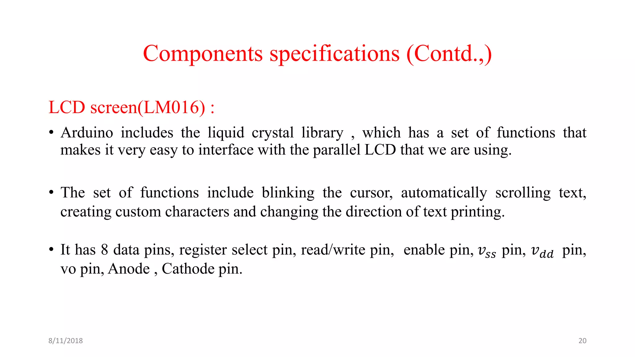 Components specifications (Contd.,)
LCD screen(LM016) :
• Arduino includes the liquid crystal library , which has a set of functions that
makes it very easy to interface with the parallel LCD that we are using.
• The set of functions include blinking the cursor, automatically scrolling text,
creating custom characters and changing the direction of text printing.
• It has 8 data pins, register select pin, read/write pin, enable pin, 𝑣𝑠𝑠 pin, 𝑣 𝑑𝑑 pin,
vo pin, Anode , Cathode pin.
8/11/2018 20
 