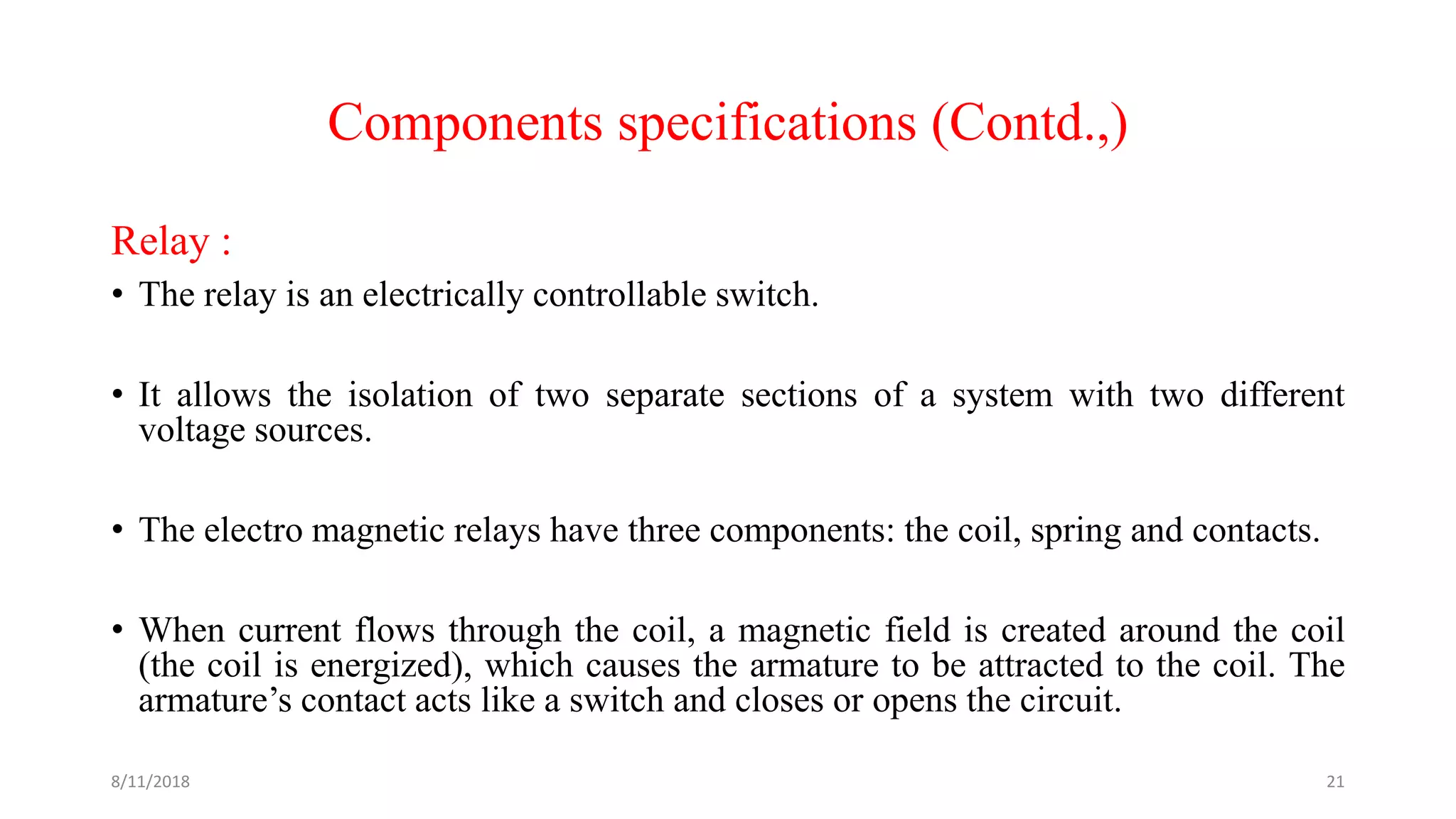 Components specifications (Contd.,)
Relay :
• The relay is an electrically controllable switch.
• It allows the isolation of two separate sections of a system with two different
voltage sources.
• The electro magnetic relays have three components: the coil, spring and contacts.
• When current flows through the coil, a magnetic field is created around the coil
(the coil is energized), which causes the armature to be attracted to the coil. The
armature’s contact acts like a switch and closes or opens the circuit.
8/11/2018 21
 