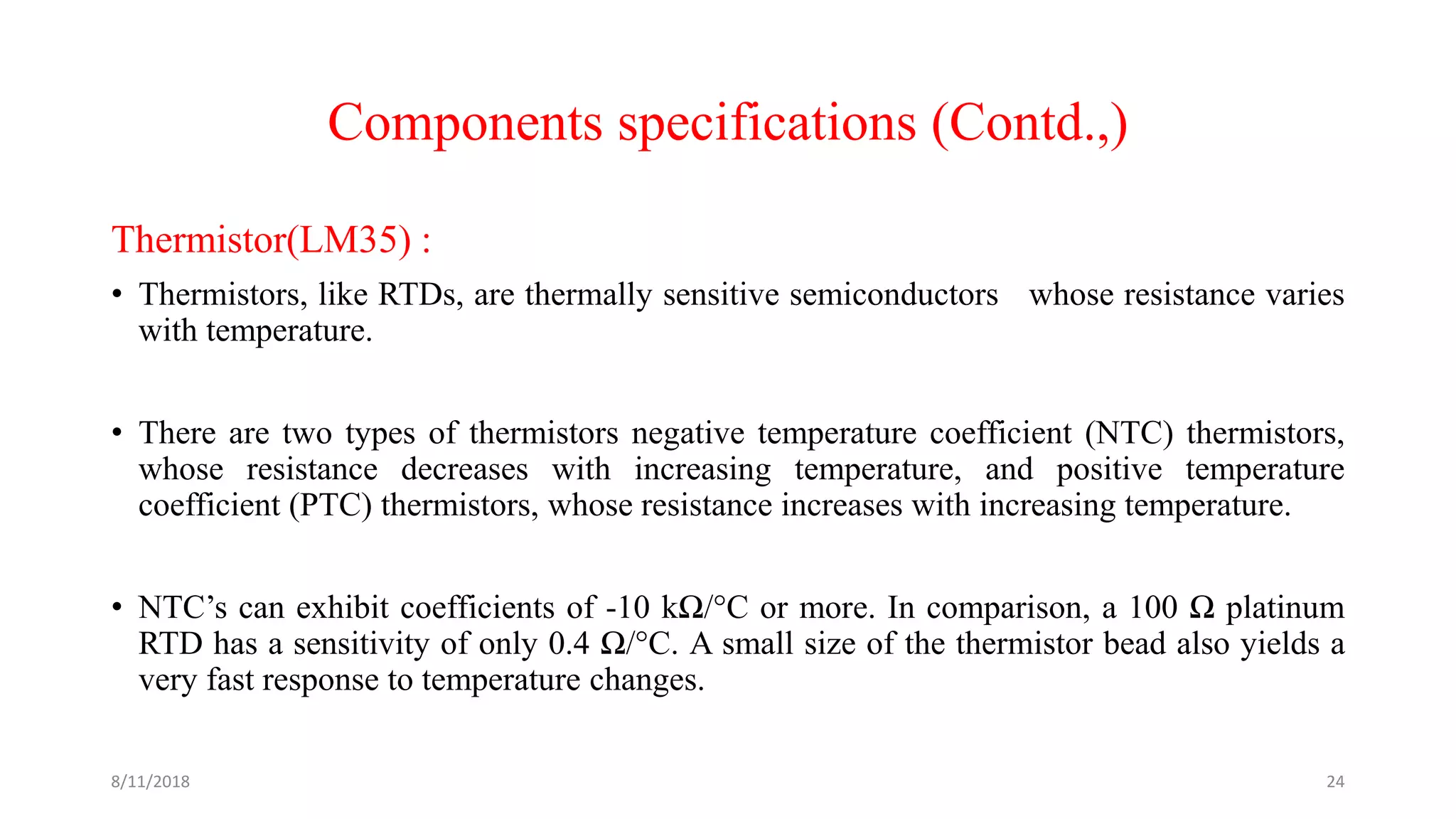 Components specifications (Contd.,)
Thermistor(LM35) :
• Thermistors, like RTDs, are thermally sensitive semiconductors whose resistance varies
with temperature.
• There are two types of thermistors negative temperature coefficient (NTC) thermistors,
whose resistance decreases with increasing temperature, and positive temperature
coefficient (PTC) thermistors, whose resistance increases with increasing temperature.
• NTC’s can exhibit coefficients of -10 kΩ/°C or more. In comparison, a 100 Ω platinum
RTD has a sensitivity of only 0.4 Ω/°C. A small size of the thermistor bead also yields a
very fast response to temperature changes.
8/11/2018 24
 