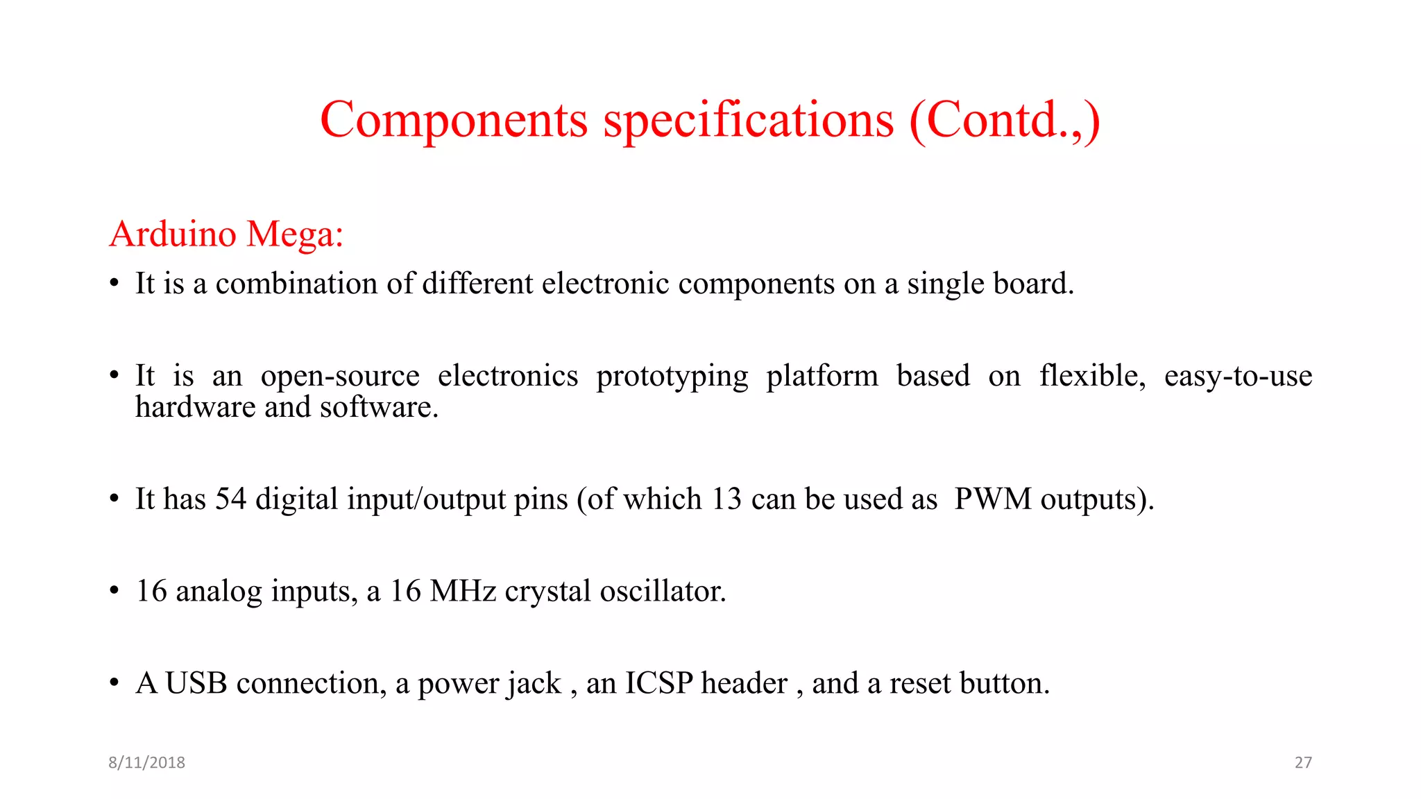 Components specifications (Contd.,)
Arduino Mega:
• It is a combination of different electronic components on a single board.
• It is an open-source electronics prototyping platform based on flexible, easy-to-use
hardware and software.
• It has 54 digital input/output pins (of which 13 can be used as PWM outputs).
• 16 analog inputs, a 16 MHz crystal oscillator.
• A USB connection, a power jack , an ICSP header , and a reset button.
8/11/2018 27
 