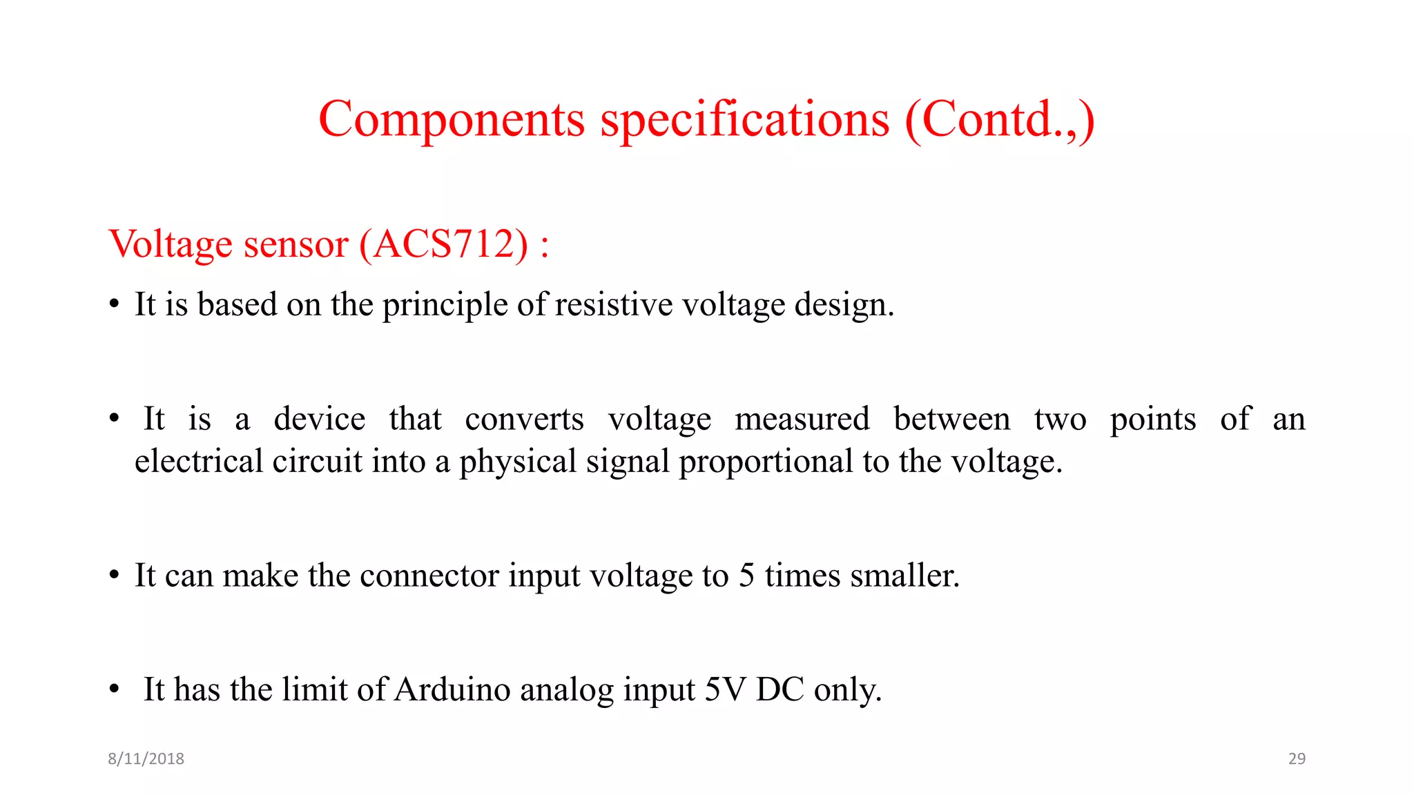 Components specifications (Contd.,)
Voltage sensor (ACS712) :
• It is based on the principle of resistive voltage design.
• It is a device that converts voltage measured between two points of an
electrical circuit into a physical signal proportional to the voltage.
• It can make the connector input voltage to 5 times smaller.
• It has the limit of Arduino analog input 5V DC only.
8/11/2018 29
 