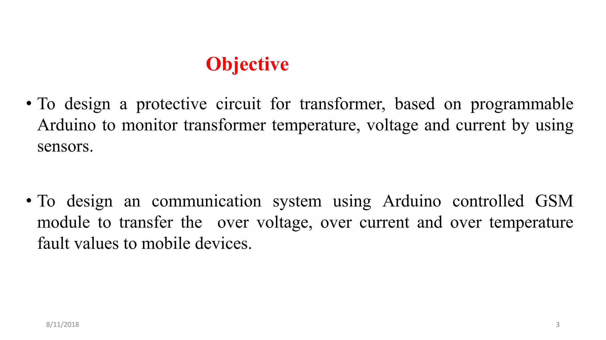 Objective
• To design a protective circuit for transformer, based on programmable
Arduino to monitor transformer temperature, voltage and current by using
sensors.
• To design an communication system using Arduino controlled GSM
module to transfer the over voltage, over current and over temperature
fault values to mobile devices.
8/11/2018 3
 