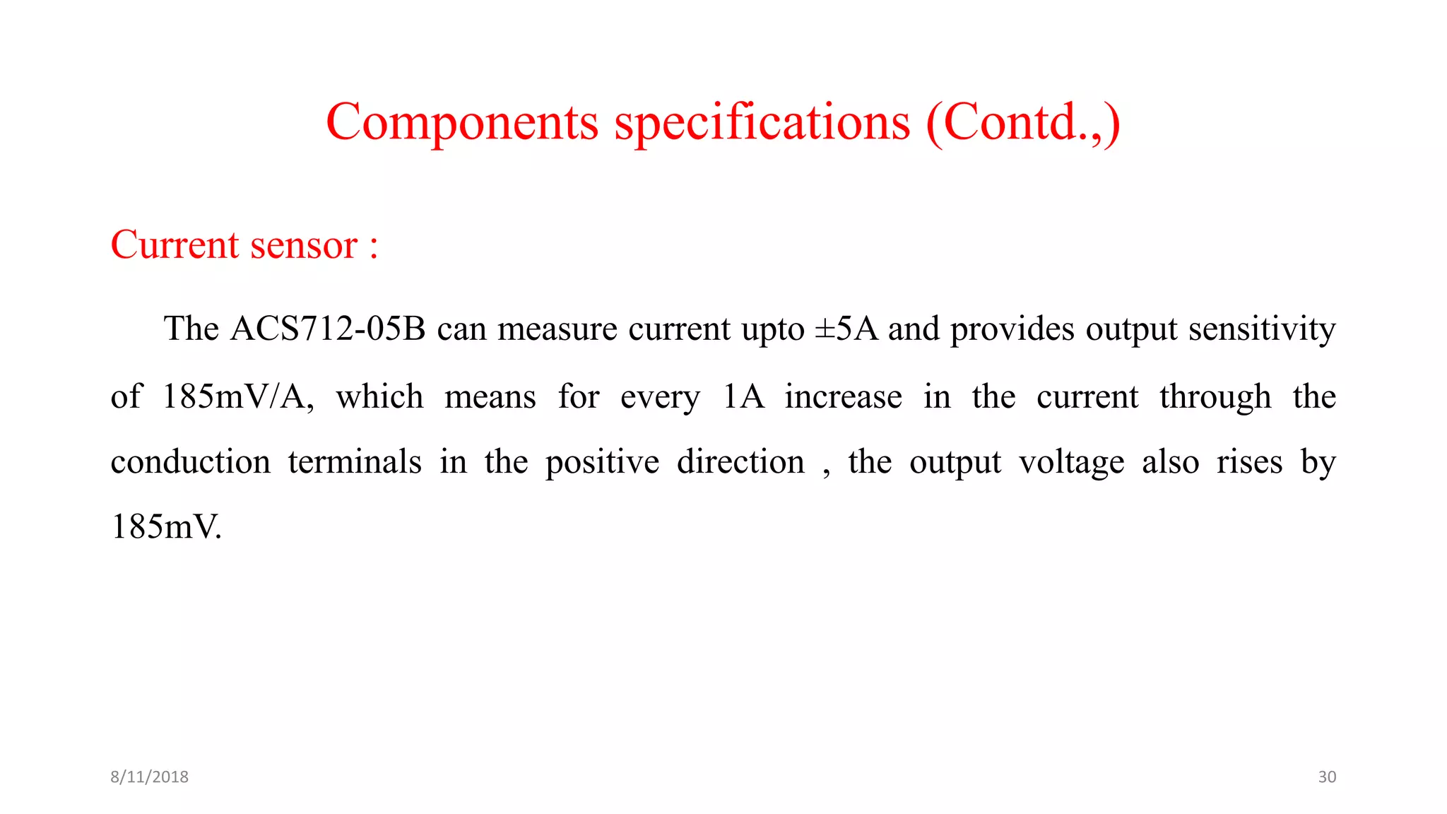 Components specifications (Contd.,)
Current sensor :
The ACS712-05B can measure current upto ±5A and provides output sensitivity
of 185mV/A, which means for every 1A increase in the current through the
conduction terminals in the positive direction , the output voltage also rises by
185mV.
8/11/2018 30
 