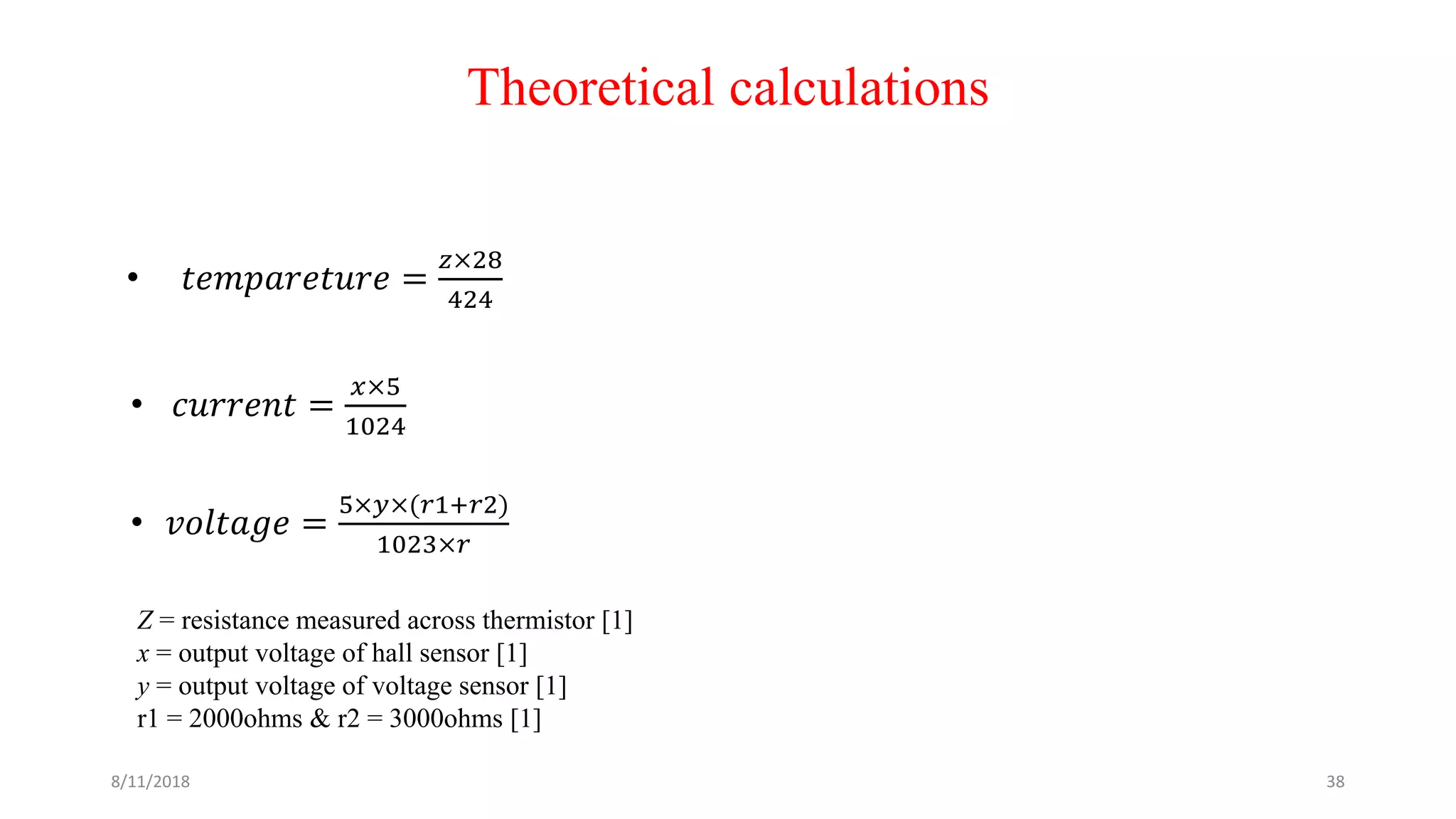 Theoretical calculations
• 𝑡𝑒𝑚𝑝𝑎𝑟𝑒𝑡𝑢𝑟𝑒 =
𝑧×28
424
• 𝑐𝑢𝑟𝑟𝑒𝑛𝑡 =
𝑥×5
1024
• 𝑣𝑜𝑙𝑡𝑎𝑔𝑒 =
5×𝑦×(𝑟1+𝑟2)
1023×𝑟
Z = resistance measured across thermistor [1]
x = output voltage of hall sensor [1]
y = output voltage of voltage sensor [1]
r1 = 2000ohms & r2 = 3000ohms [1]
8/11/2018 38
 