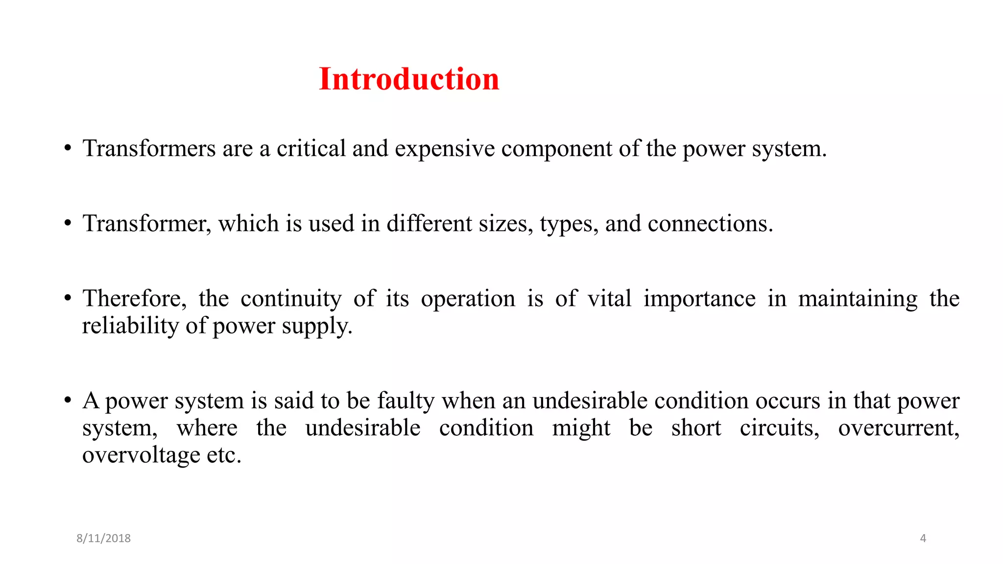 Introduction
• Transformers are a critical and expensive component of the power system.
• Transformer, which is used in different sizes, types, and connections.
• Therefore, the continuity of its operation is of vital importance in maintaining the
reliability of power supply.
• A power system is said to be faulty when an undesirable condition occurs in that power
system, where the undesirable condition might be short circuits, overcurrent,
overvoltage etc.
8/11/2018 4
 