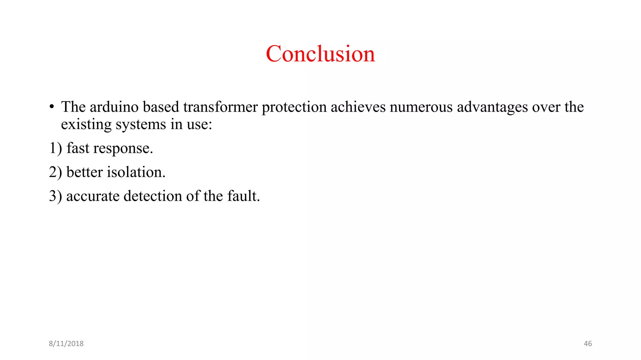 Conclusion
• The arduino based transformer protection achieves numerous advantages over the
existing systems in use:
1) fast response.
2) better isolation.
3) accurate detection of the fault.
8/11/2018 46
 