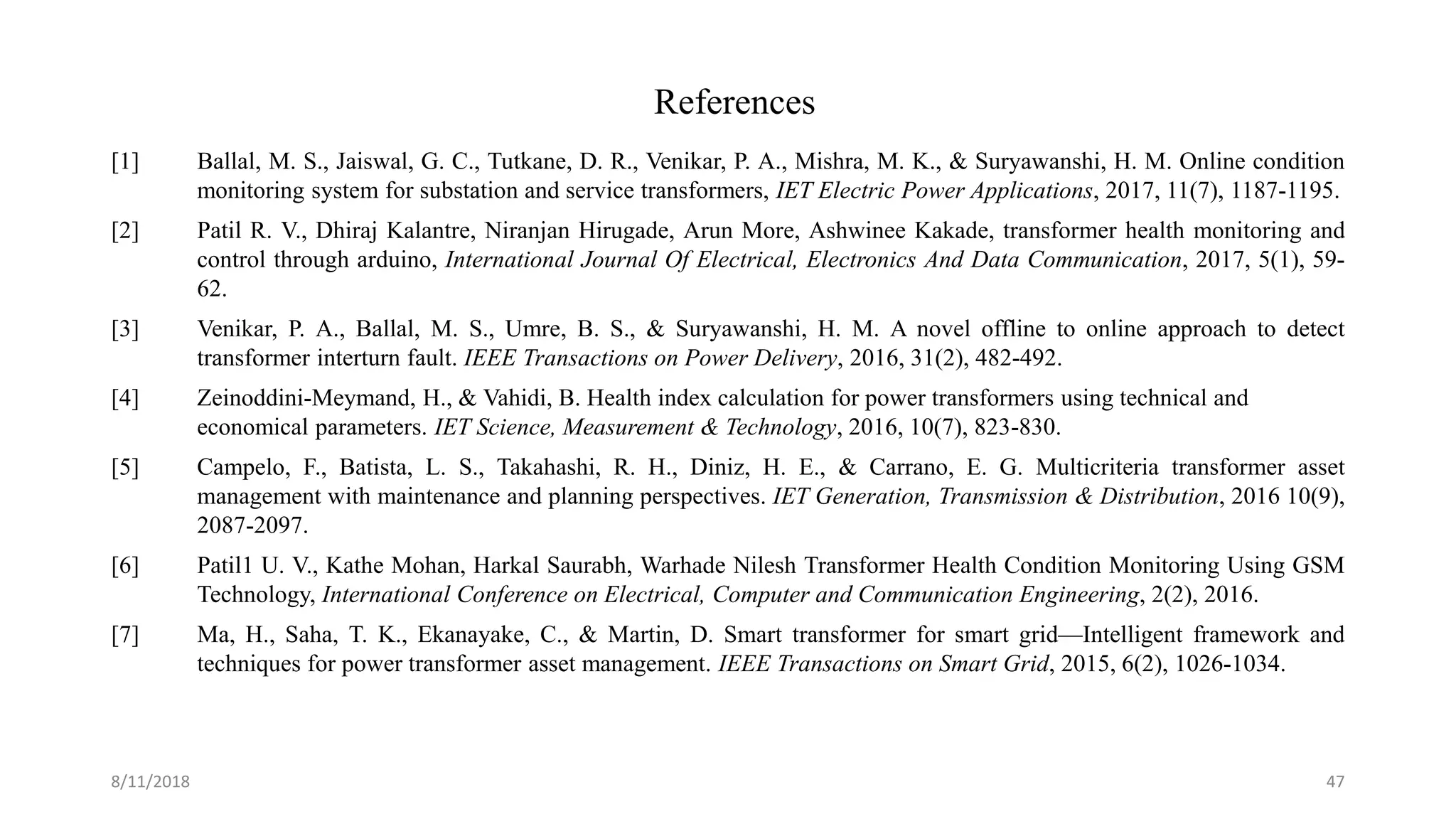 References
[1] Ballal, M. S., Jaiswal, G. C., Tutkane, D. R., Venikar, P. A., Mishra, M. K., & Suryawanshi, H. M. Online condition
monitoring system for substation and service transformers, IET Electric Power Applications, 2017, 11(7), 1187-1195.
[2] Patil R. V., Dhiraj Kalantre, Niranjan Hirugade, Arun More, Ashwinee Kakade, transformer health monitoring and
control through arduino, International Journal Of Electrical, Electronics And Data Communication, 2017, 5(1), 59-
62.
[3] Venikar, P. A., Ballal, M. S., Umre, B. S., & Suryawanshi, H. M. A novel offline to online approach to detect
transformer interturn fault. IEEE Transactions on Power Delivery, 2016, 31(2), 482-492.
[4] Zeinoddini-Meymand, H., & Vahidi, B. Health index calculation for power transformers using technical and
economical parameters. IET Science, Measurement & Technology, 2016, 10(7), 823-830.
[5] Campelo, F., Batista, L. S., Takahashi, R. H., Diniz, H. E., & Carrano, E. G. Multicriteria transformer asset
management with maintenance and planning perspectives. IET Generation, Transmission & Distribution, 2016 10(9),
2087-2097.
[6] Patil1 U. V., Kathe Mohan, Harkal Saurabh, Warhade Nilesh Transformer Health Condition Monitoring Using GSM
Technology, International Conference on Electrical, Computer and Communication Engineering, 2(2), 2016.
[7] Ma, H., Saha, T. K., Ekanayake, C., & Martin, D. Smart transformer for smart grid—Intelligent framework and
techniques for power transformer asset management. IEEE Transactions on Smart Grid, 2015, 6(2), 1026-1034.
8/11/2018 47
 