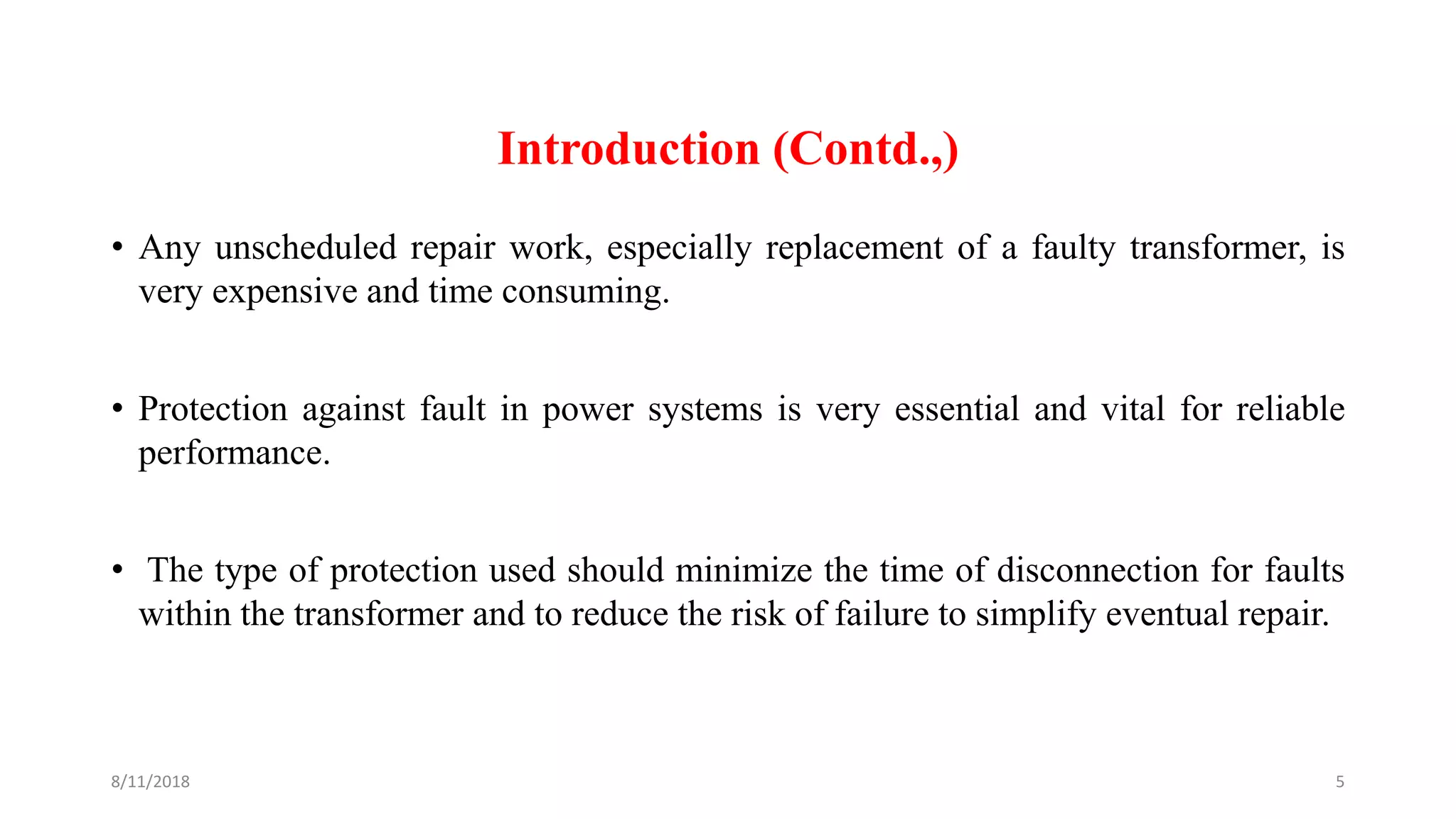 Introduction (Contd.,)
• Any unscheduled repair work, especially replacement of a faulty transformer, is
very expensive and time consuming.
• Protection against fault in power systems is very essential and vital for reliable
performance.
• The type of protection used should minimize the time of disconnection for faults
within the transformer and to reduce the risk of failure to simplify eventual repair.
8/11/2018 5
 