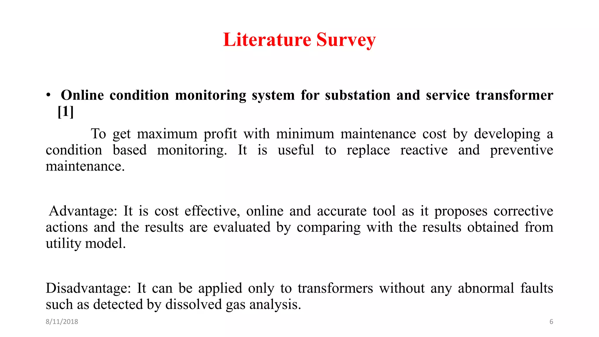 Literature Survey
• Online condition monitoring system for substation and service transformer
[1]
To get maximum profit with minimum maintenance cost by developing a
condition based monitoring. It is useful to replace reactive and preventive
maintenance.
Advantage: It is cost effective, online and accurate tool as it proposes corrective
actions and the results are evaluated by comparing with the results obtained from
utility model.
Disadvantage: It can be applied only to transformers without any abnormal faults
such as detected by dissolved gas analysis.
8/11/2018 6
 