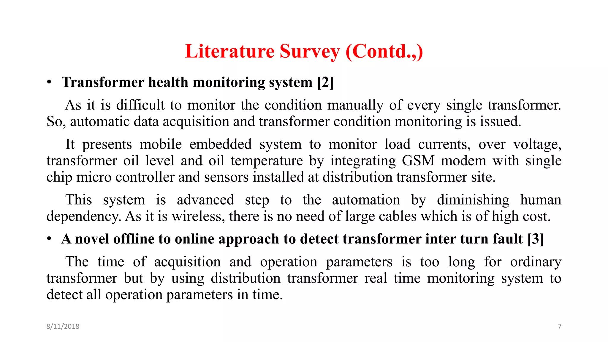 Literature Survey (Contd.,)
• Transformer health monitoring system [2]
As it is difficult to monitor the condition manually of every single transformer.
So, automatic data acquisition and transformer condition monitoring is issued.
It presents mobile embedded system to monitor load currents, over voltage,
transformer oil level and oil temperature by integrating GSM modem with single
chip micro controller and sensors installed at distribution transformer site.
This system is advanced step to the automation by diminishing human
dependency. As it is wireless, there is no need of large cables which is of high cost.
• A novel offline to online approach to detect transformer inter turn fault [3]
The time of acquisition and operation parameters is too long for ordinary
transformer but by using distribution transformer real time monitoring system to
detect all operation parameters in time.
8/11/2018 7
 