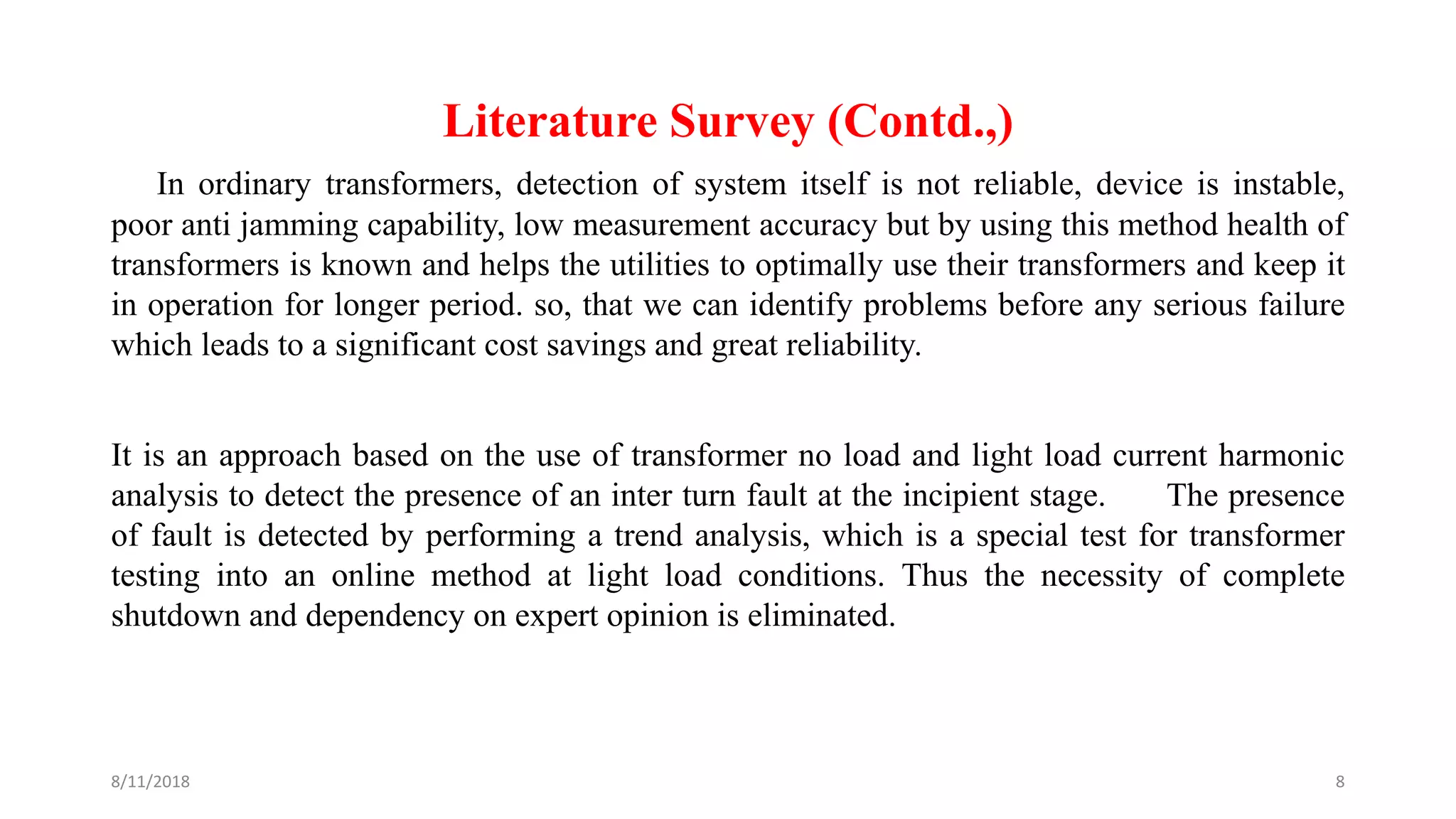 Literature Survey (Contd.,)
In ordinary transformers, detection of system itself is not reliable, device is instable,
poor anti jamming capability, low measurement accuracy but by using this method health of
transformers is known and helps the utilities to optimally use their transformers and keep it
in operation for longer period. so, that we can identify problems before any serious failure
which leads to a significant cost savings and great reliability.
It is an approach based on the use of transformer no load and light load current harmonic
analysis to detect the presence of an inter turn fault at the incipient stage. The presence
of fault is detected by performing a trend analysis, which is a special test for transformer
testing into an online method at light load conditions. Thus the necessity of complete
shutdown and dependency on expert opinion is eliminated.
8/11/2018 8
 