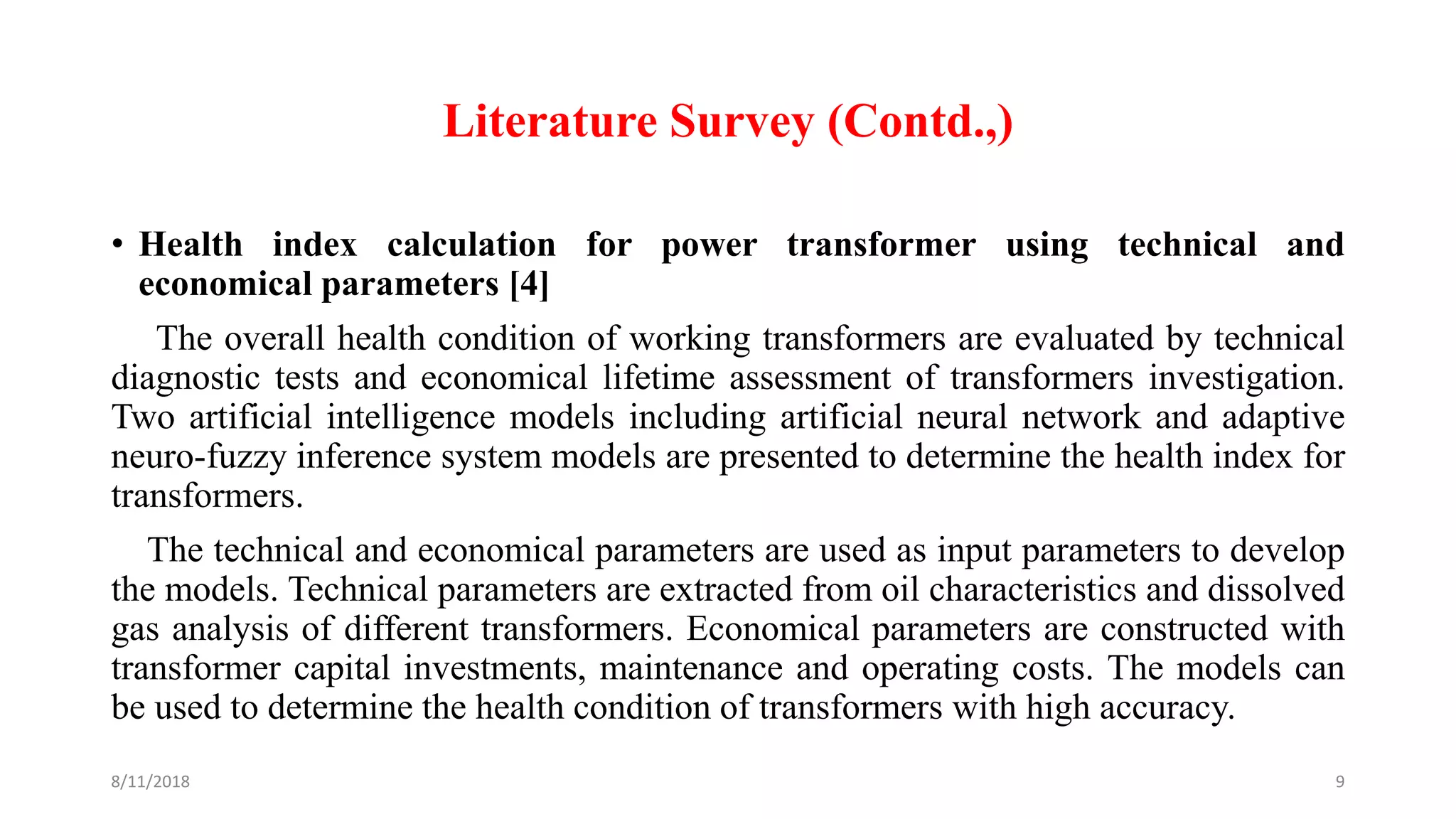 Literature Survey (Contd.,)
• Health index calculation for power transformer using technical and
economical parameters [4]
The overall health condition of working transformers are evaluated by technical
diagnostic tests and economical lifetime assessment of transformers investigation.
Two artificial intelligence models including artificial neural network and adaptive
neuro-fuzzy inference system models are presented to determine the health index for
transformers.
The technical and economical parameters are used as input parameters to develop
the models. Technical parameters are extracted from oil characteristics and dissolved
gas analysis of different transformers. Economical parameters are constructed with
transformer capital investments, maintenance and operating costs. The models can
be used to determine the health condition of transformers with high accuracy.
8/11/2018 9
 
