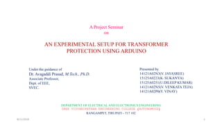 A Project Seminar
on
AN EXPERIMENTAL SETUP FOR TRANSFORMER
PROTECTION USING ARDUINO
Under the guidance of
Dr. Avagaddi Prasad, M.Tech., Ph.D.
Associate Professor,
Dept. of EEE,
SVEC.
Presented by
14121A02N3(V. JAYASREE)
15125A0223(K. SUKANYA)
15125A0251(U.DILEEP KUMAR)
14121A02N5(V. VENKATA TEJA)
14121A02P0(Y. VINAY)
DEPARTMENT OF ELECTRICALAND ELECTRONICS ENGINEERING
SREE VIDYANIKETHAN ENGINEERING COLLEGE (AUTONOMOUS)
RANGAMPET, TIRUPATI – 517 102
8/11/2018 1
 