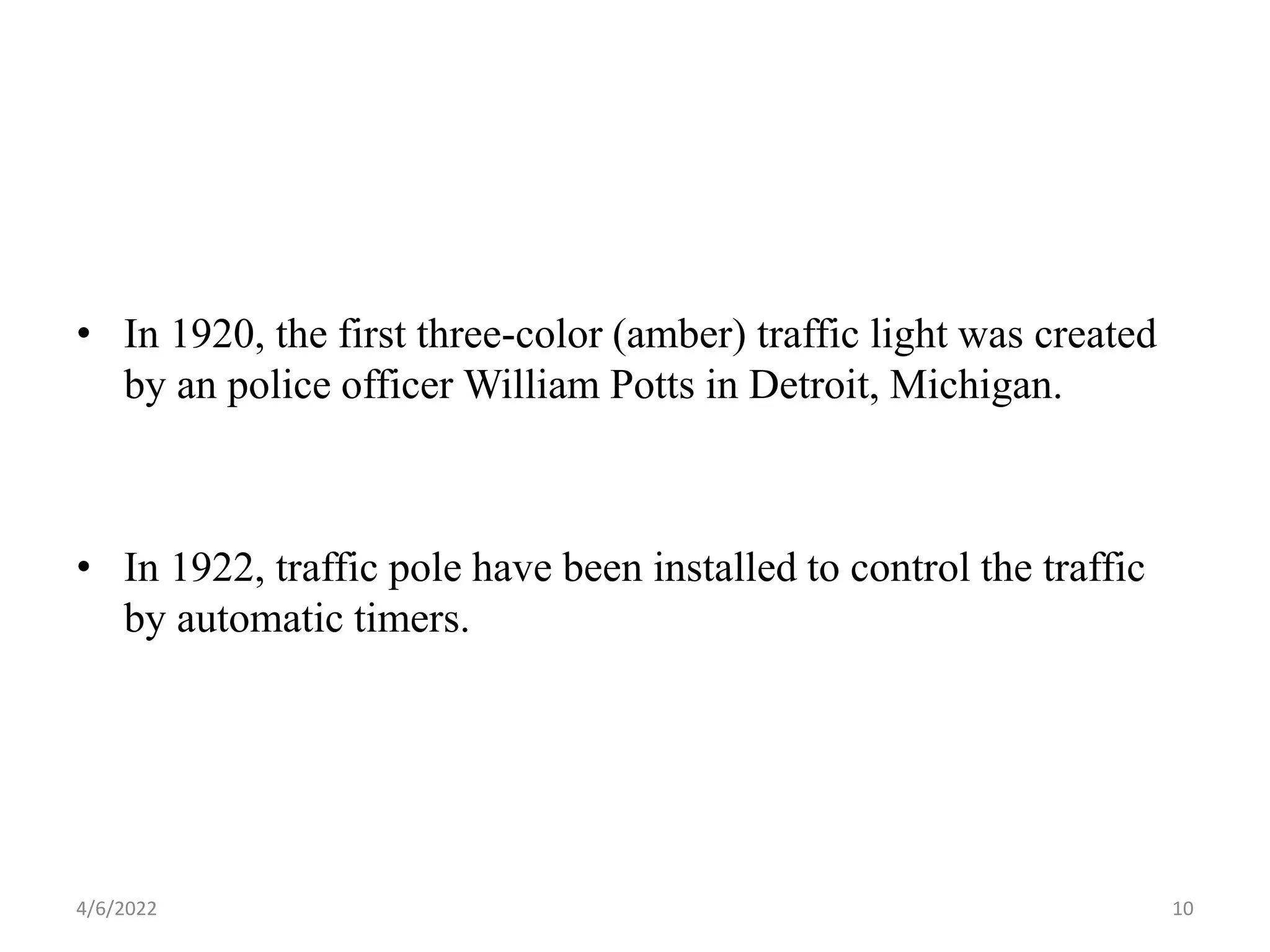 • In 1920, the first three-color (amber) traffic light was created
by an police officer William Potts in Detroit, Michigan.
• In 1922, traffic pole have been installed to control the traffic
by automatic timers.
4/6/2022 10
 