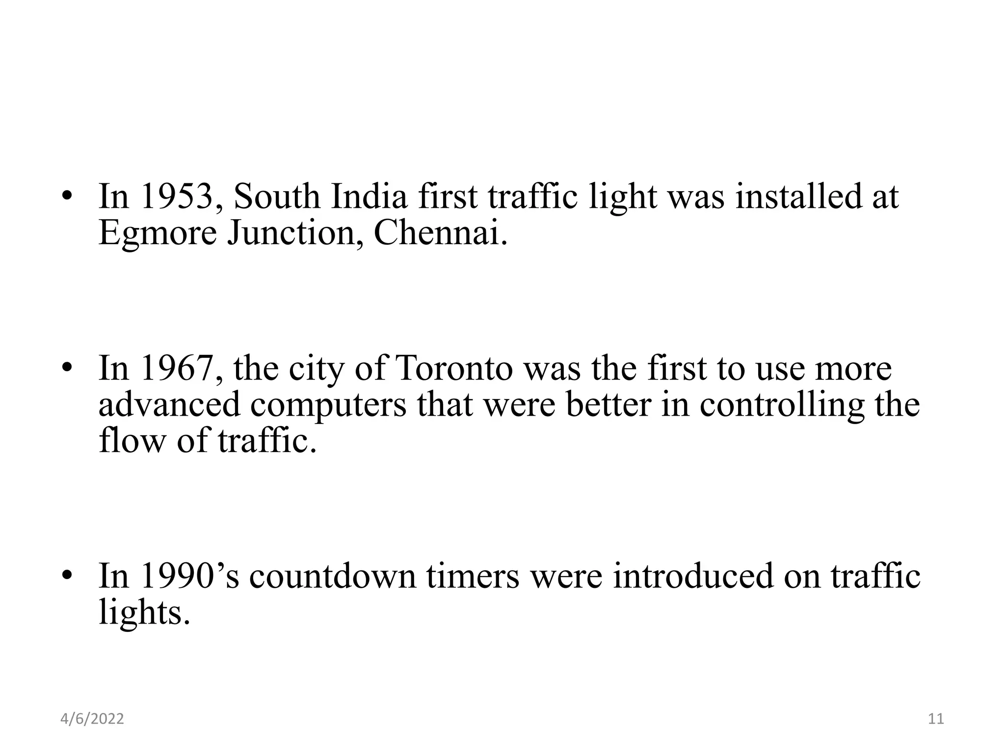 • In 1953, South India first traffic light was installed at
Egmore Junction, Chennai.
• In 1967, the city of Toronto was the first to use more
advanced computers that were better in controlling the
flow of traffic.
• In 1990’s countdown timers were introduced on traffic
lights.
4/6/2022 11
 