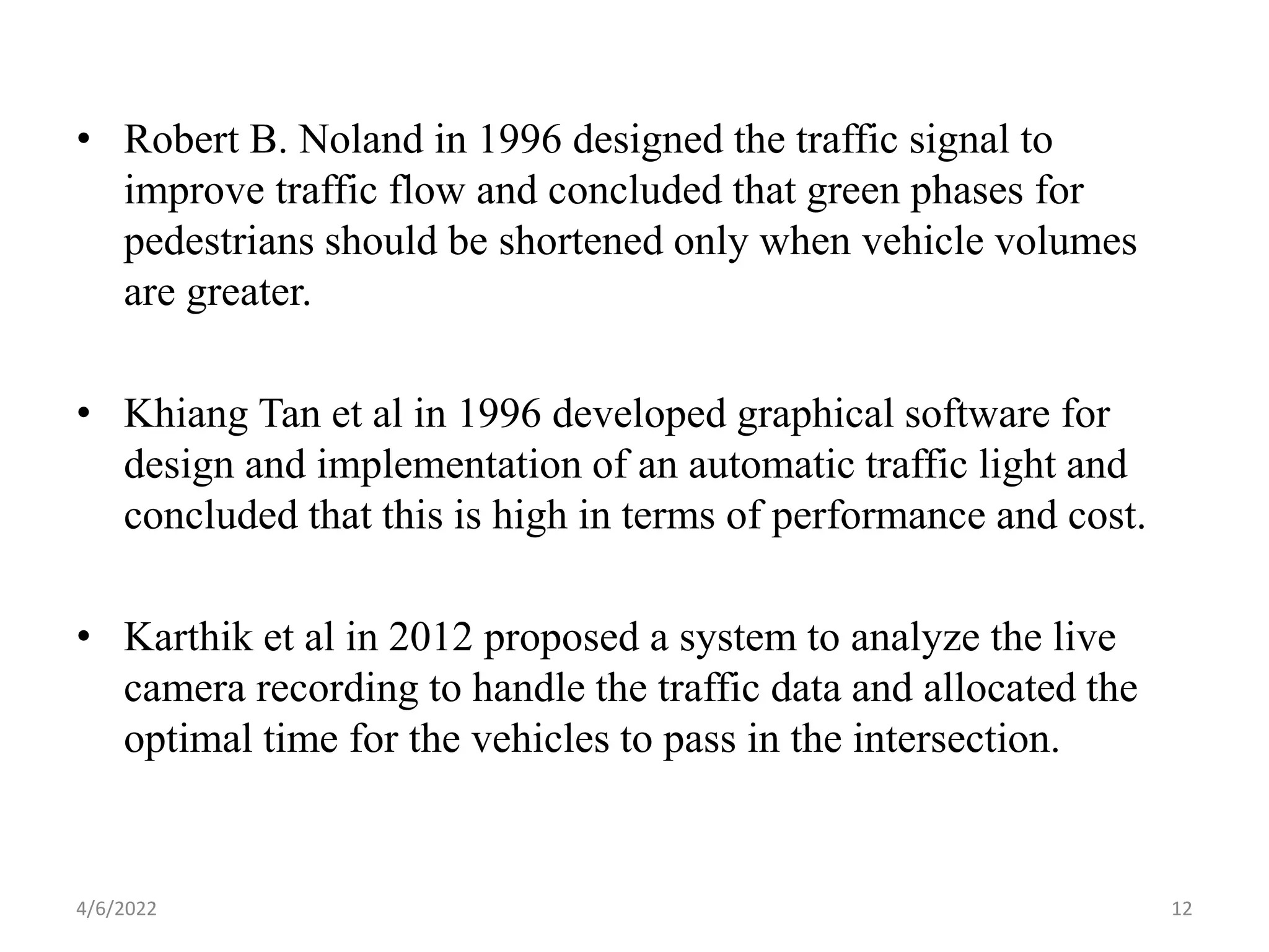 • Robert B. Noland in 1996 designed the traffic signal to
improve traffic flow and concluded that green phases for
pedestrians should be shortened only when vehicle volumes
are greater.
• Khiang Tan et al in 1996 developed graphical software for
design and implementation of an automatic traffic light and
concluded that this is high in terms of performance and cost.
• Karthik et al in 2012 proposed a system to analyze the live
camera recording to handle the traffic data and allocated the
optimal time for the vehicles to pass in the intersection.
4/6/2022 12
 