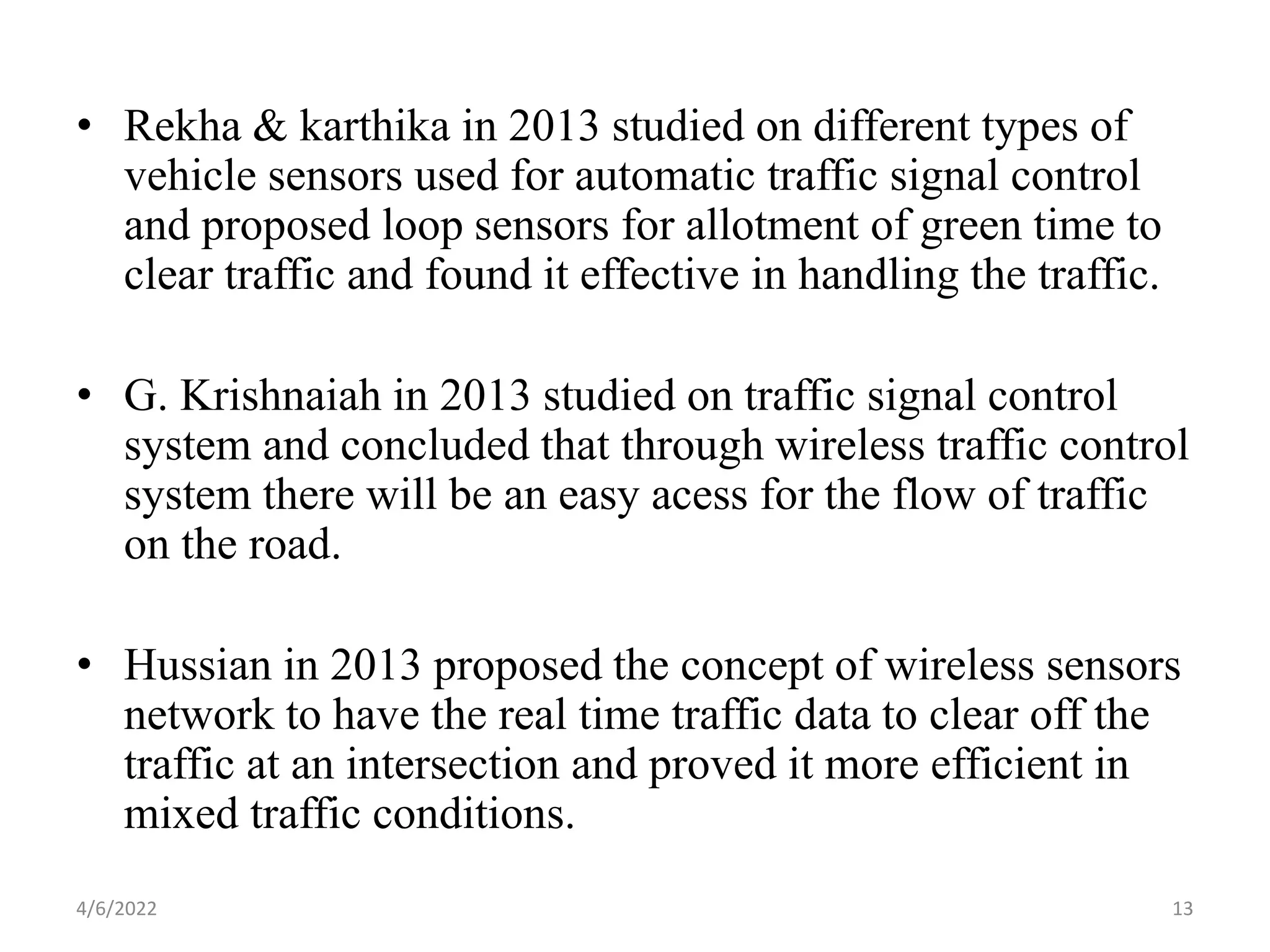 • Rekha & karthika in 2013 studied on different types of
vehicle sensors used for automatic traffic signal control
and proposed loop sensors for allotment of green time to
clear traffic and found it effective in handling the traffic.
• G. Krishnaiah in 2013 studied on traffic signal control
system and concluded that through wireless traffic control
system there will be an easy acess for the flow of traffic
on the road.
• Hussian in 2013 proposed the concept of wireless sensors
network to have the real time traffic data to clear off the
traffic at an intersection and proved it more efficient in
mixed traffic conditions.
4/6/2022 13
 