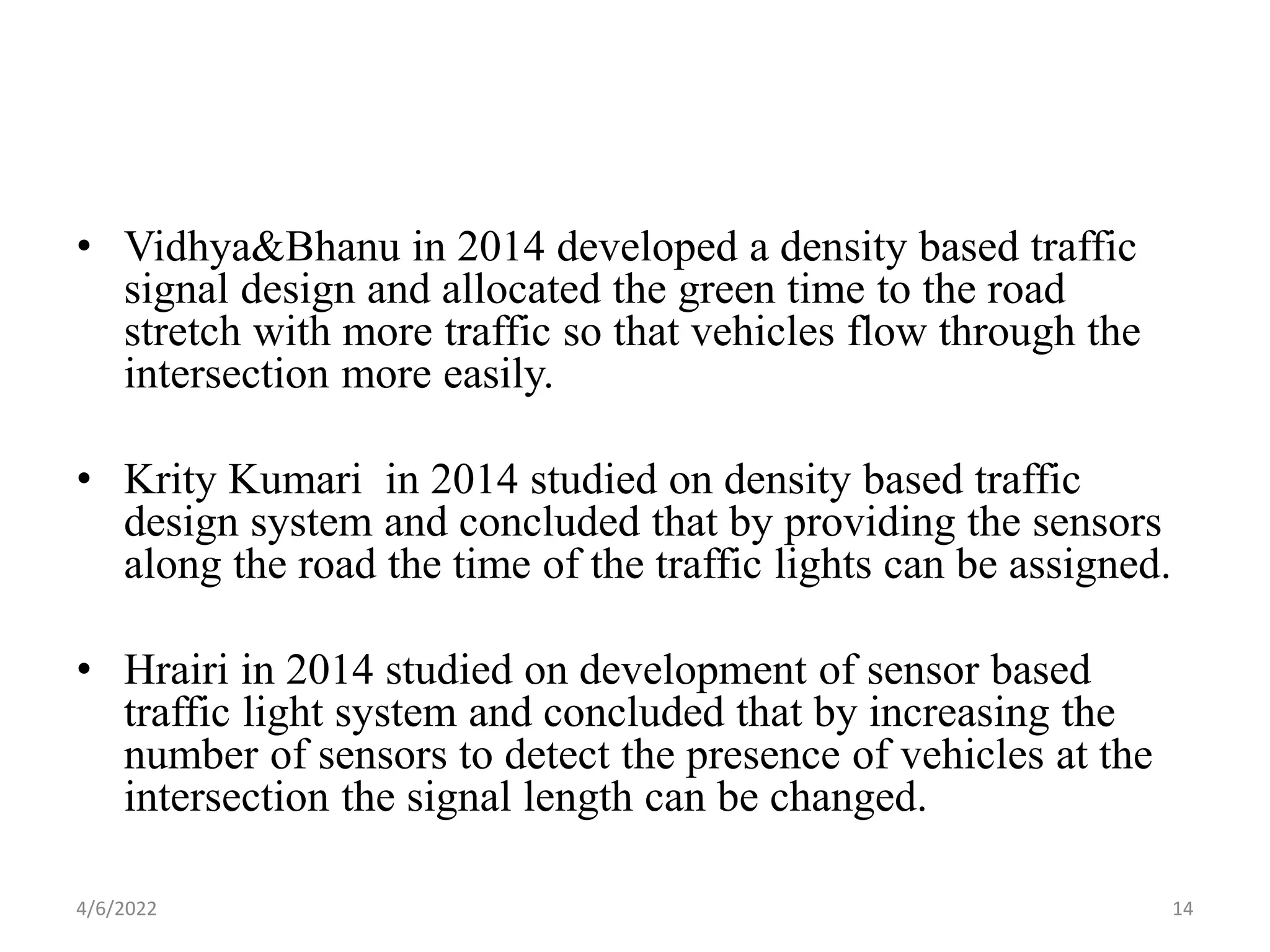 • Vidhya&Bhanu in 2014 developed a density based traffic
signal design and allocated the green time to the road
stretch with more traffic so that vehicles flow through the
intersection more easily.
• Krity Kumari in 2014 studied on density based traffic
design system and concluded that by providing the sensors
along the road the time of the traffic lights can be assigned.
• Hrairi in 2014 studied on development of sensor based
traffic light system and concluded that by increasing the
number of sensors to detect the presence of vehicles at the
intersection the signal length can be changed.
4/6/2022 14
 