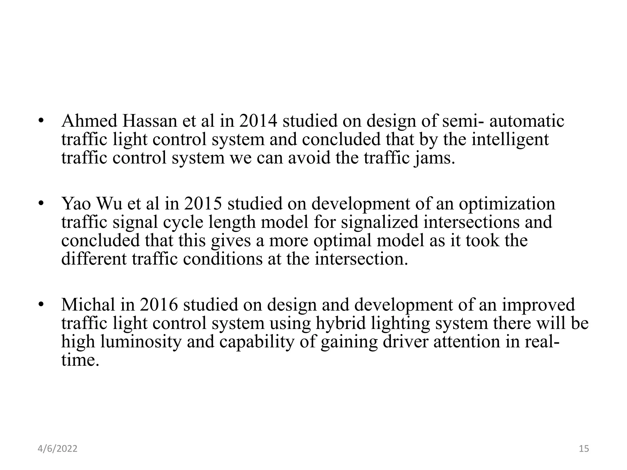• Ahmed Hassan et al in 2014 studied on design of semi- automatic
traffic light control system and concluded that by the intelligent
traffic control system we can avoid the traffic jams.
• Yao Wu et al in 2015 studied on development of an optimization
traffic signal cycle length model for signalized intersections and
concluded that this gives a more optimal model as it took the
different traffic conditions at the intersection.
• Michal in 2016 studied on design and development of an improved
traffic light control system using hybrid lighting system there will be
high luminosity and capability of gaining driver attention in real-
time.
4/6/2022 15
 