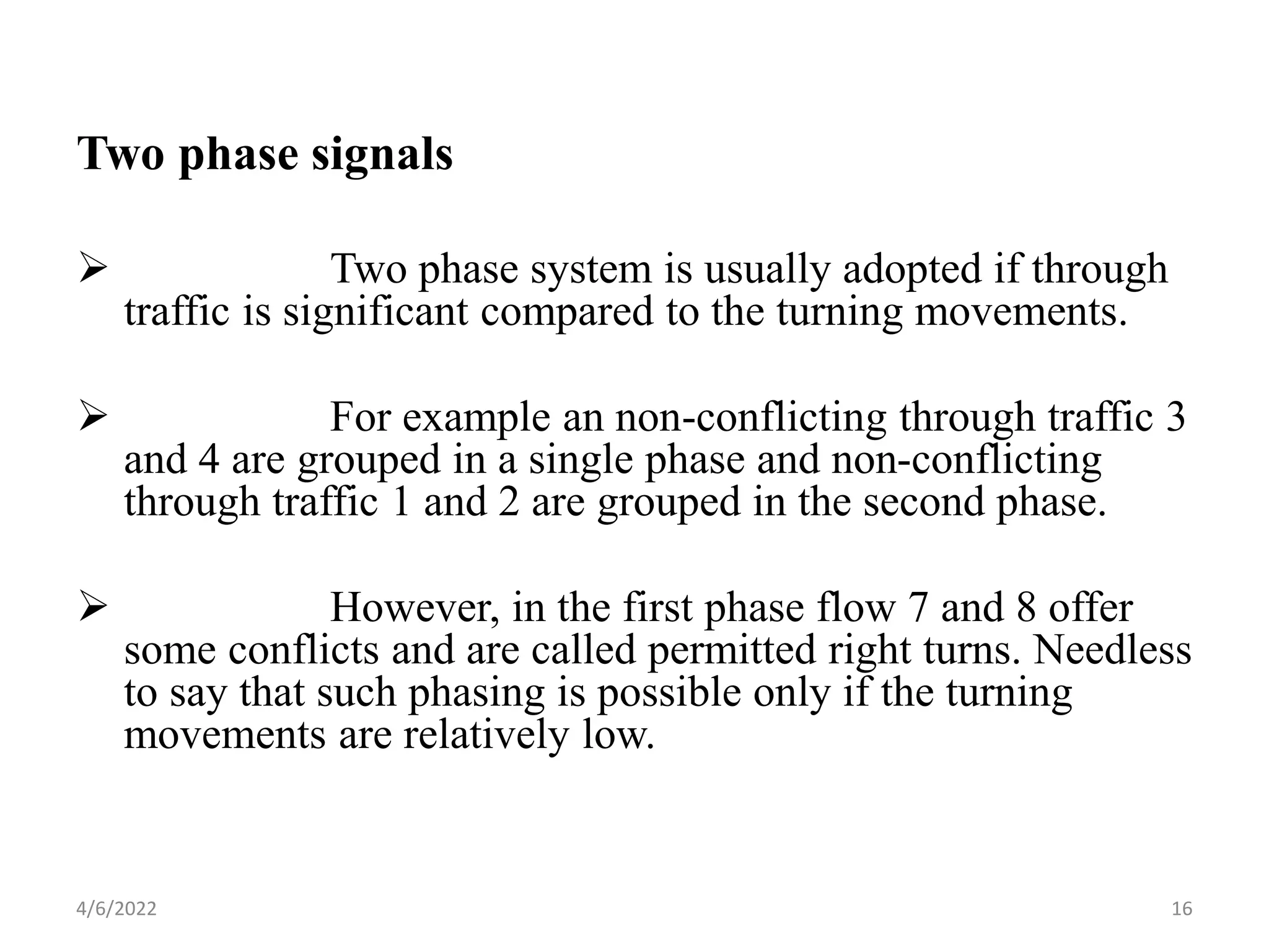 Two phase signals
 Two phase system is usually adopted if through
traffic is significant compared to the turning movements.
 For example an non-conflicting through traffic 3
and 4 are grouped in a single phase and non-conflicting
through traffic 1 and 2 are grouped in the second phase.
 However, in the first phase flow 7 and 8 offer
some conflicts and are called permitted right turns. Needless
to say that such phasing is possible only if the turning
movements are relatively low.
4/6/2022 16
 