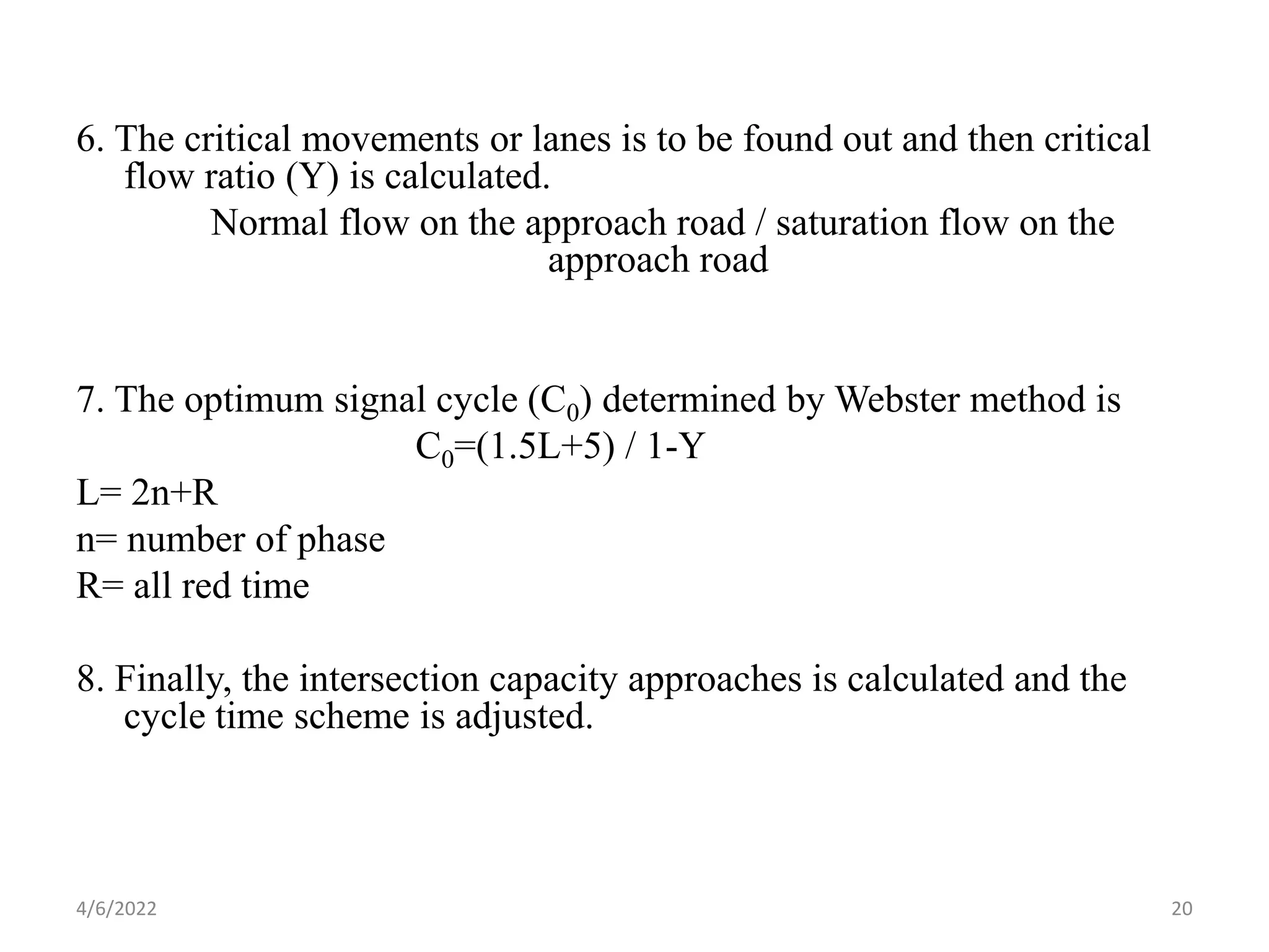 6. The critical movements or lanes is to be found out and then critical
flow ratio (Y) is calculated.
Normal flow on the approach road / saturation flow on the
approach road
7. The optimum signal cycle (C0) determined by Webster method is
C0=(1.5L+5) / 1-Y
L= 2n+R
n= number of phase
R= all red time
8. Finally, the intersection capacity approaches is calculated and the
cycle time scheme is adjusted.
4/6/2022 20
 