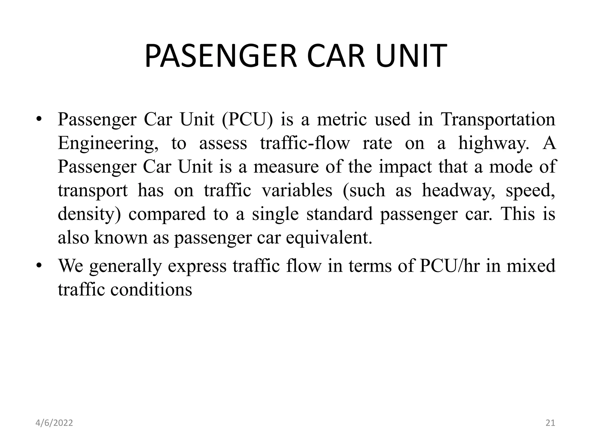 PASENGER CAR UNIT
• Passenger Car Unit (PCU) is a metric used in Transportation
Engineering, to assess traffic-flow rate on a highway. A
Passenger Car Unit is a measure of the impact that a mode of
transport has on traffic variables (such as headway, speed,
density) compared to a single standard passenger car. This is
also known as passenger car equivalent.
• We generally express traffic flow in terms of PCU/hr in mixed
traffic conditions
4/6/2022 21
 