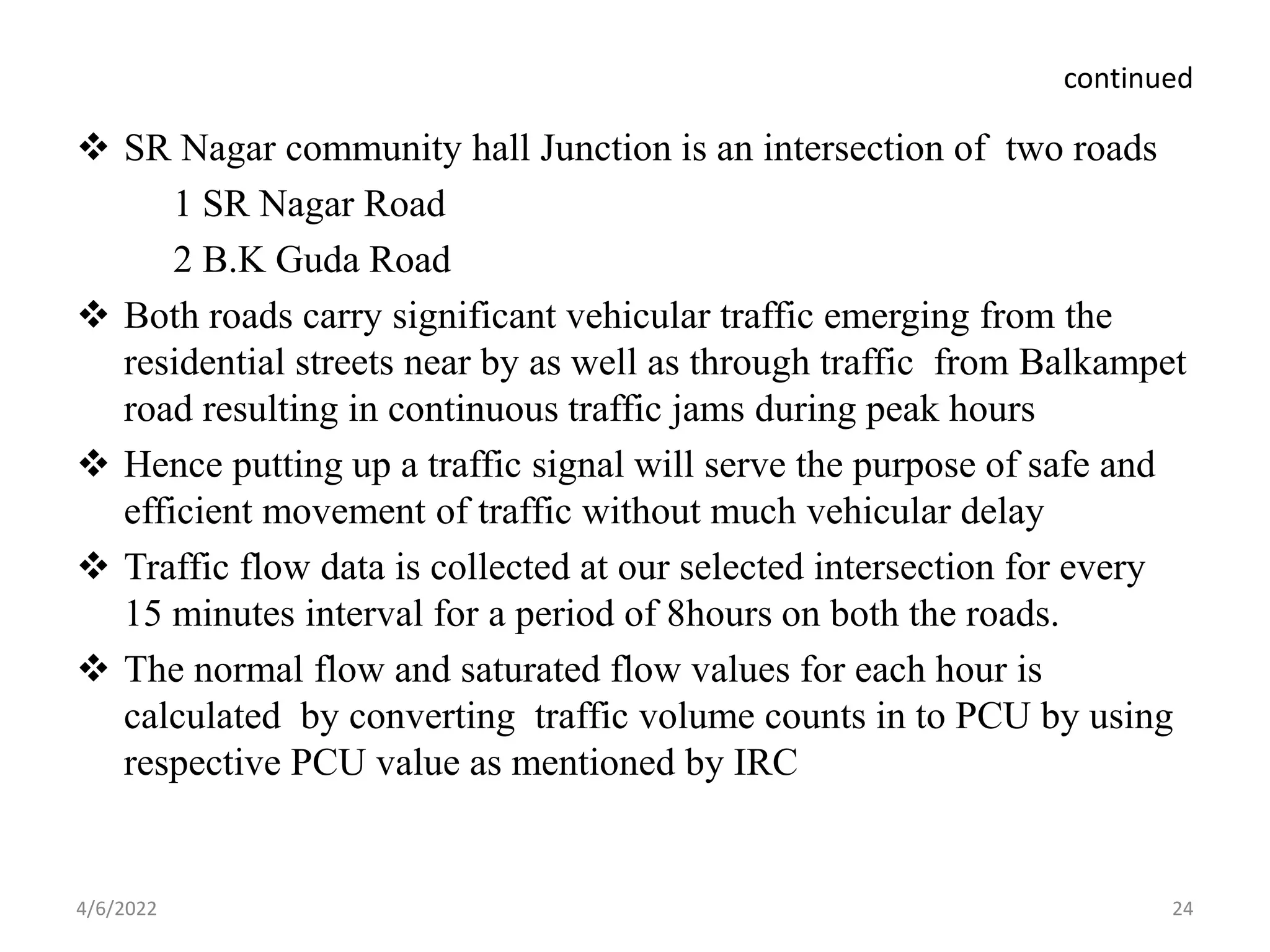 continued
 SR Nagar community hall Junction is an intersection of two roads
1 SR Nagar Road
2 B.K Guda Road
 Both roads carry significant vehicular traffic emerging from the
residential streets near by as well as through traffic from Balkampet
road resulting in continuous traffic jams during peak hours
 Hence putting up a traffic signal will serve the purpose of safe and
efficient movement of traffic without much vehicular delay
 Traffic flow data is collected at our selected intersection for every
15 minutes interval for a period of 8hours on both the roads.
 The normal flow and saturated flow values for each hour is
calculated by converting traffic volume counts in to PCU by using
respective PCU value as mentioned by IRC
4/6/2022 24
 