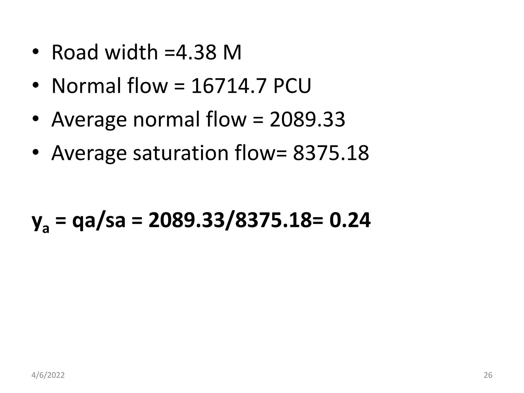 • Road width =4.38 M
• Normal flow = 16714.7 PCU
• Average normal flow = 2089.33
• Average saturation flow= 8375.18
ya = qa/sa = 2089.33/8375.18= 0.24
4/6/2022 26
 