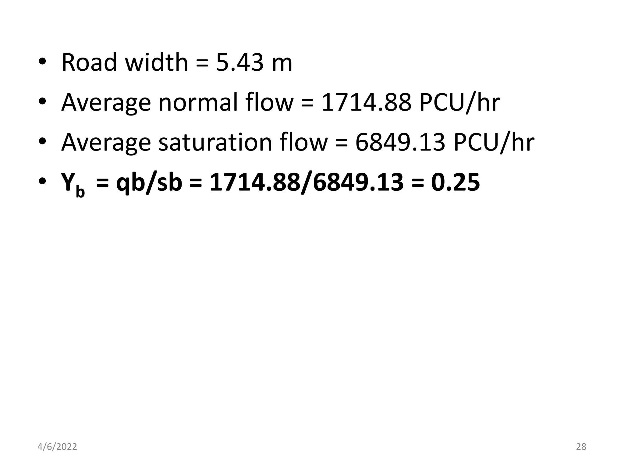 • Road width = 5.43 m
• Average normal flow = 1714.88 PCU/hr
• Average saturation flow = 6849.13 PCU/hr
• Yb = qb/sb = 1714.88/6849.13 = 0.25
4/6/2022 28
 