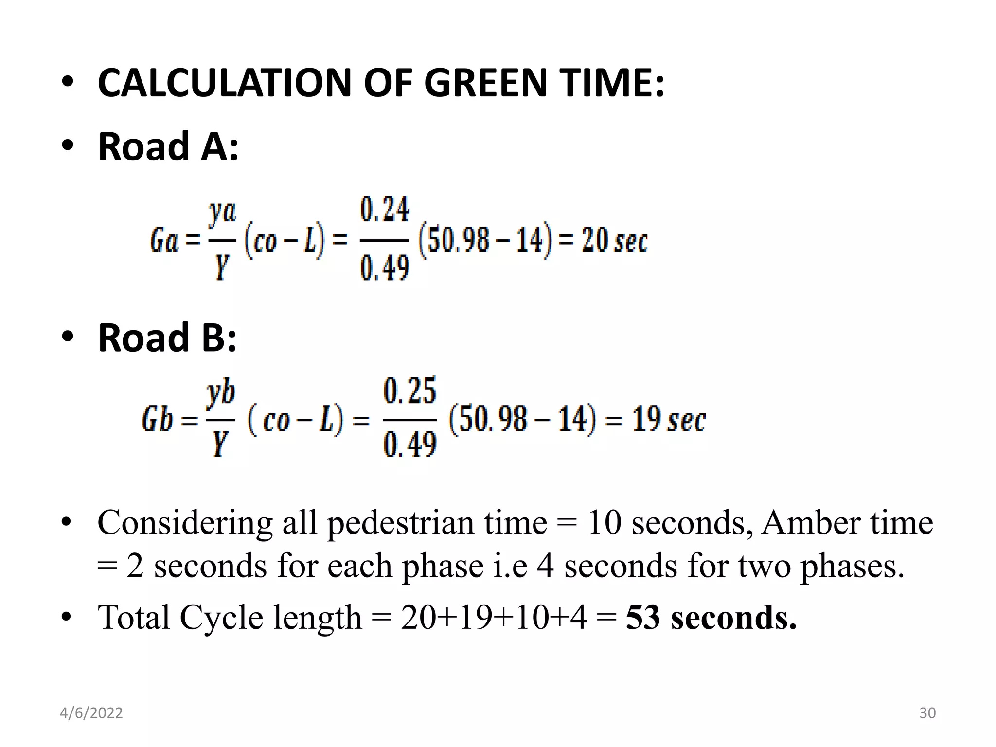 • CALCULATION OF GREEN TIME:
• Road A:
• Road B:
• Considering all pedestrian time = 10 seconds, Amber time
= 2 seconds for each phase i.e 4 seconds for two phases.
• Total Cycle length = 20+19+10+4 = 53 seconds.
4/6/2022 30
 