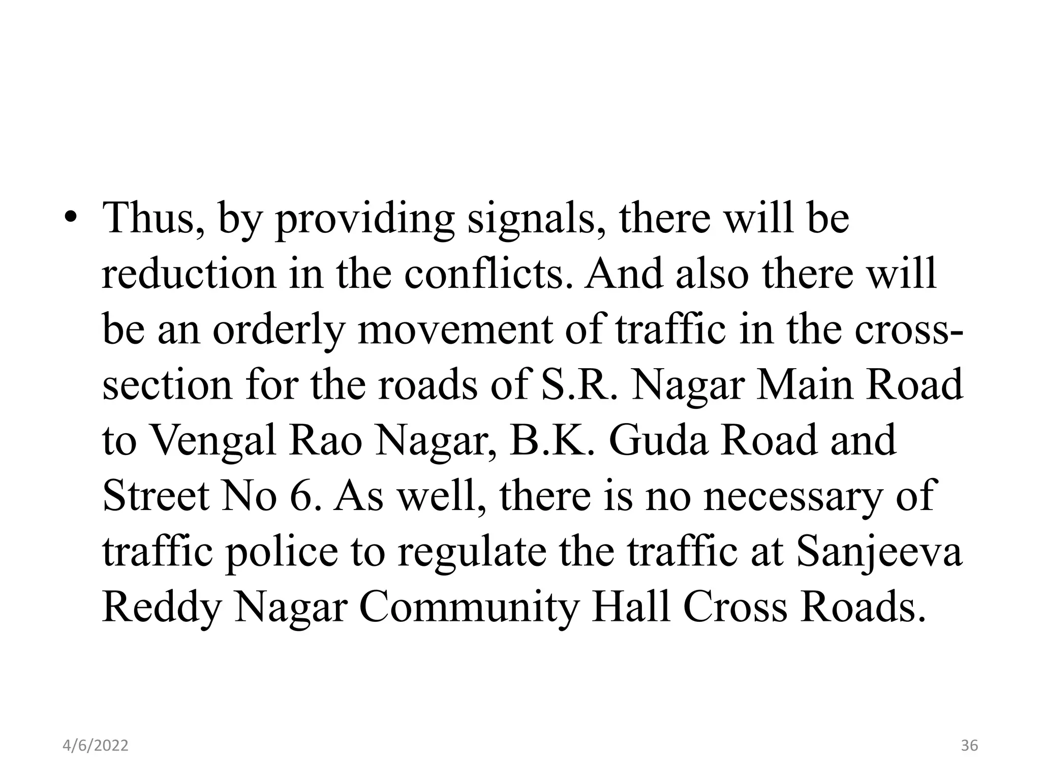 • Thus, by providing signals, there will be
reduction in the conflicts. And also there will
be an orderly movement of traffic in the cross-
section for the roads of S.R. Nagar Main Road
to Vengal Rao Nagar, B.K. Guda Road and
Street No 6. As well, there is no necessary of
traffic police to regulate the traffic at Sanjeeva
Reddy Nagar Community Hall Cross Roads.
4/6/2022 36
 