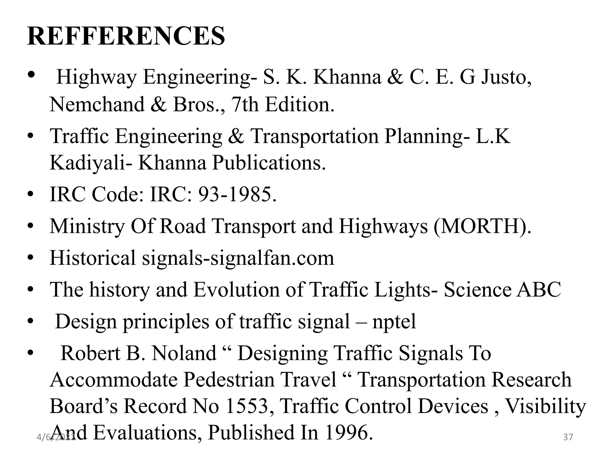 REFFERENCES
• Highway Engineering- S. K. Khanna & C. E. G Justo,
Nemchand & Bros., 7th Edition.
• Traffic Engineering & Transportation Planning- L.K
Kadiyali- Khanna Publications.
• IRC Code: IRC: 93-1985.
• Ministry Of Road Transport and Highways (MORTH).
• Historical signals-signalfan.com
• The history and Evolution of Traffic Lights- Science ABC
• Design principles of traffic signal – nptel
• Robert B. Noland “ Designing Traffic Signals To
Accommodate Pedestrian Travel “ Transportation Research
Board’s Record No 1553, Traffic Control Devices , Visibility
And Evaluations, Published In 1996.
4/6/2022 37
 
