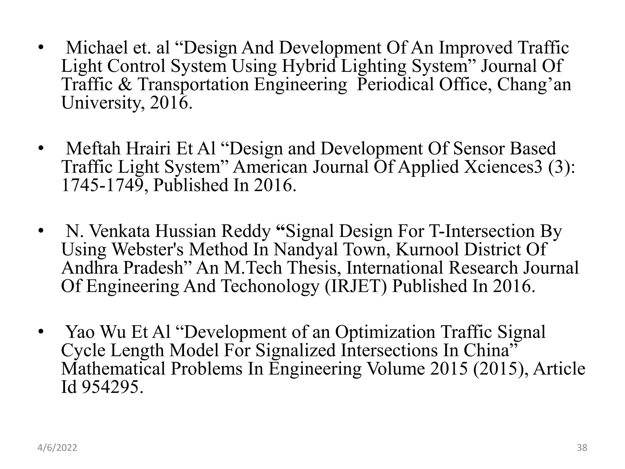 • Michael et. al “Design And Development Of An Improved Traffic
Light Control System Using Hybrid Lighting System” Journal Of
Traffic & Transportation Engineering Periodical Office, Chang’an
University, 2016.
• Meftah Hrairi Et Al “Design and Development Of Sensor Based
Traffic Light System” American Journal Of Applied Xciences3 (3):
1745-1749, Published In 2016.
• N. Venkata Hussian Reddy “Signal Design For T-Intersection By
Using Webster's Method In Nandyal Town, Kurnool District Of
Andhra Pradesh” An M.Tech Thesis, International Research Journal
Of Engineering And Techonology (IRJET) Published In 2016.
• Yao Wu Et Al “Development of an Optimization Traffic Signal
Cycle Length Model For Signalized Intersections In China”
Mathematical Problems In Engineering Volume 2015 (2015), Article
Id 954295.
4/6/2022 38
 