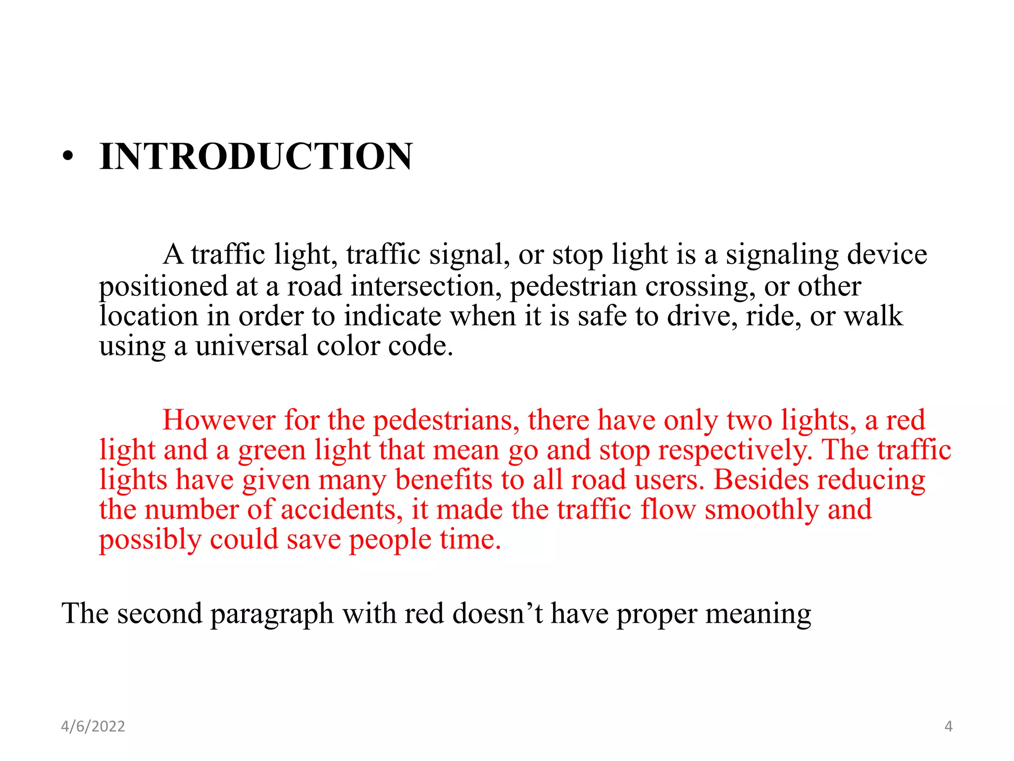• INTRODUCTION
A traffic light, traffic signal, or stop light is a signaling device
positioned at a road intersection, pedestrian crossing, or other
location in order to indicate when it is safe to drive, ride, or walk
using a universal color code.
However for the pedestrians, there have only two lights, a red
light and a green light that mean go and stop respectively. The traffic
lights have given many benefits to all road users. Besides reducing
the number of accidents, it made the traffic flow smoothly and
possibly could save people time.
The second paragraph with red doesn’t have proper meaning
4/6/2022 4
 